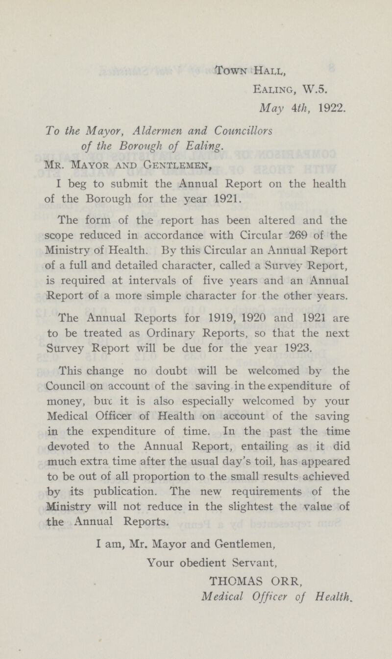 Town Hall, Ealing, W.5. May 4th, 1922. To the Mayor, Aldermen and. Councillors of the Borough of Ealing. Mr. Mayor and Gentlemen, I beg to submit the Annual Report on the health of the Borough for the year 1921. The form of the report has been altered and the scope reduced in accordance with Circular 269 of the Ministry of Health. By this Circular an Annual Report of a full and detailed character, called a Survey Report, is required at intervals of five years and an Annual Report of a more simple character for the other years. The Annual Reports for 1919, 1920 and 1921 are to be treated as Ordinary Reports, so that the next Survey Report will be due for the year 1923. This change no doubt will be welcomed by the Council on account of the saving in the expenditure of money, but it is also especially welcomed by your Medical Officer of Health on account of the saving in the expenditure of time. In the past the time devoted to the Annual Report, entailing as it did much extra time after the usual day's toil, has appeared to be out of all proportion to the small results achieved by its publication. The new requirements of the Ministry will not reduce in the slightest the value of the Annual Reports. I am, Mr. Mayor and Gentlemen, Your obedient Servant, THOMAS ORR, Medical Officer of Health.