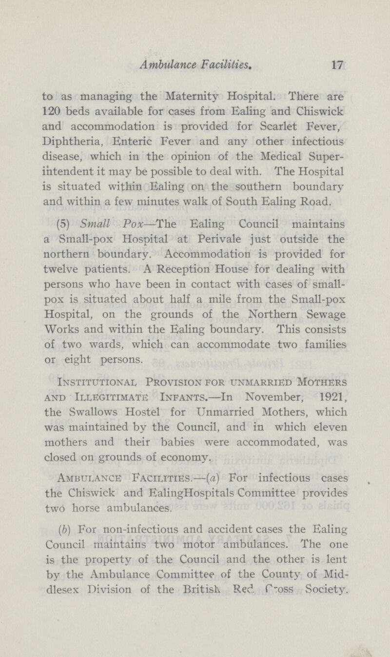Ambulance Facilities. 17 to as managing the Maternity Hospital. There are 120 beds available for cases from Ealing and Chiswick and accommodation is provided for Scarlet Fever, Diphtheria, Enteric Fever and any other infectious disease, which in the opinion of the Medical Super intendent it may be possible to deal with. The Hospital is situated within Ealing on the southern boundary and within a few minutes walk of South Ealing Road. (5) Small Pox—The Ealing Council maintains a Small-pox Hospital at Perivale just outside the northern boundary. Accommodation is provided for twelve patients. A Reception House for dealing with persons who have been in contact with cases of small pox is situated about half a mile from the Small-pox Hospital, on the grounds of the Northern Sewage Works and within the Ealing boundary. This consists of two wards, which can accommodate two families or eight persons. Institutional Provision for unmarried Mothers and Illegitimate Infants.—In November, 1921, the Swallows Hostel for Unmarried Mothers, which was maintained by the Council, and in which eleven mothers and their babies were accommodated, was closed on grounds of economy. Ambulance Facilities.—(a) For infectious cases the Chiswick and EalingHospitals Committee provides two horse ambulances. (b) For non-infectious and accident cases the Ealing Council maintains two motor ambulances. The one is the property of the Council and the other is lent by the Ambulance Committee of the County of Mid dlesex Division of the British. Red P-oss Society.