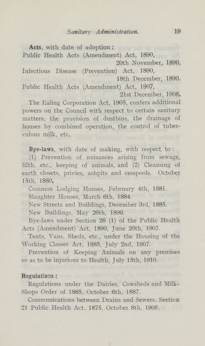 Sanitary Administration. 19 Acts, with date of adoption : Public Health Acts (Amendment) Act, 1890, 20th November, 1890. Infectious Disease (Prevention) Act, 1890, 18th December, 1890. Public Health Acts (Amendment) Act, 1907, 21st December, 1908. The Ealing Corporation Act, 1905, confers additional powers on the Council with respect to certain sanitary matters, the provision of dustbins, the drainage of houses by combined operation, the control of tuber culous milk, etc. Bye-laws, with date of making, with respect to : (1) Prevention of nuisances arising from sewage, filth, etc., keeping of animals, and (2) Cleansing of earth closets, privies, ashpits and cesspools. October 15th, 1880. Common Lodging Houses, February 4th, 1881. Slaughter Houses, March 6th, 1884. New Streets and Buildings, December 3rd, 1885. New Buildings, May 26th, 1896. Bye-laws under Section 26 (1) of the Public Health Acts (Amendment) Act, 1890, June 20th, 1907. Tents, Vans, Sheds, etc., under the Housing of the Working Classes Act, 1885, July 2nd, 1907. Prevention of Keeping Animals on any premises so as to be injurious to Health, July 15th, 1910. Regulations: Regulations under the Dairies, Cowsheds and Milk Shops Order of 1885, October 6th, 1887. Communications between Drains and Sewers, Section 21 Public Health Act. 1875, October 8th, 1908.