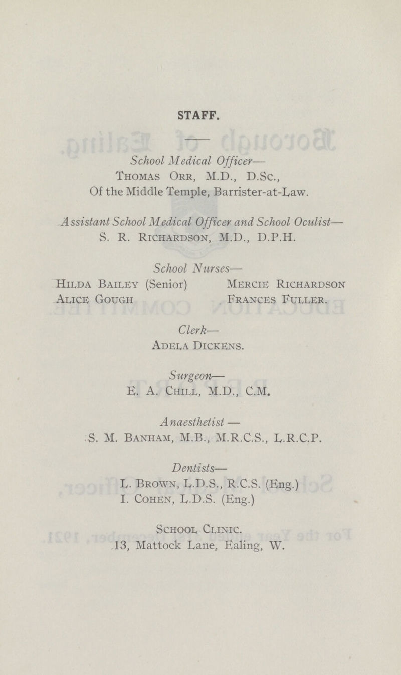 STAFF. School Medical Officer— Thomas Orr, M.D., D.Sc., Of the Middle Temple, Barrister-at-L,aw. Assistant School Medical Officer and School Oculist— S. R. Richardson, M.D., D.P.H. School Nurses— Hilda Bailey (Senior) Mercie Richardson Alice Gough Frances Fuller. Clerk— Adela Dickens. Surgeon— E. A. Chill, M.D., C.M. Anaesthetist — S. M. Banham, M.B., M.R.C.S., L.R.C.P. Dentists— L- Brown, L.D.S., R.C.S. (Eng.) I. Cohen, L.D.S. (Eng.) School Clinic. 13, Mattock I,ane, Ealing, W.