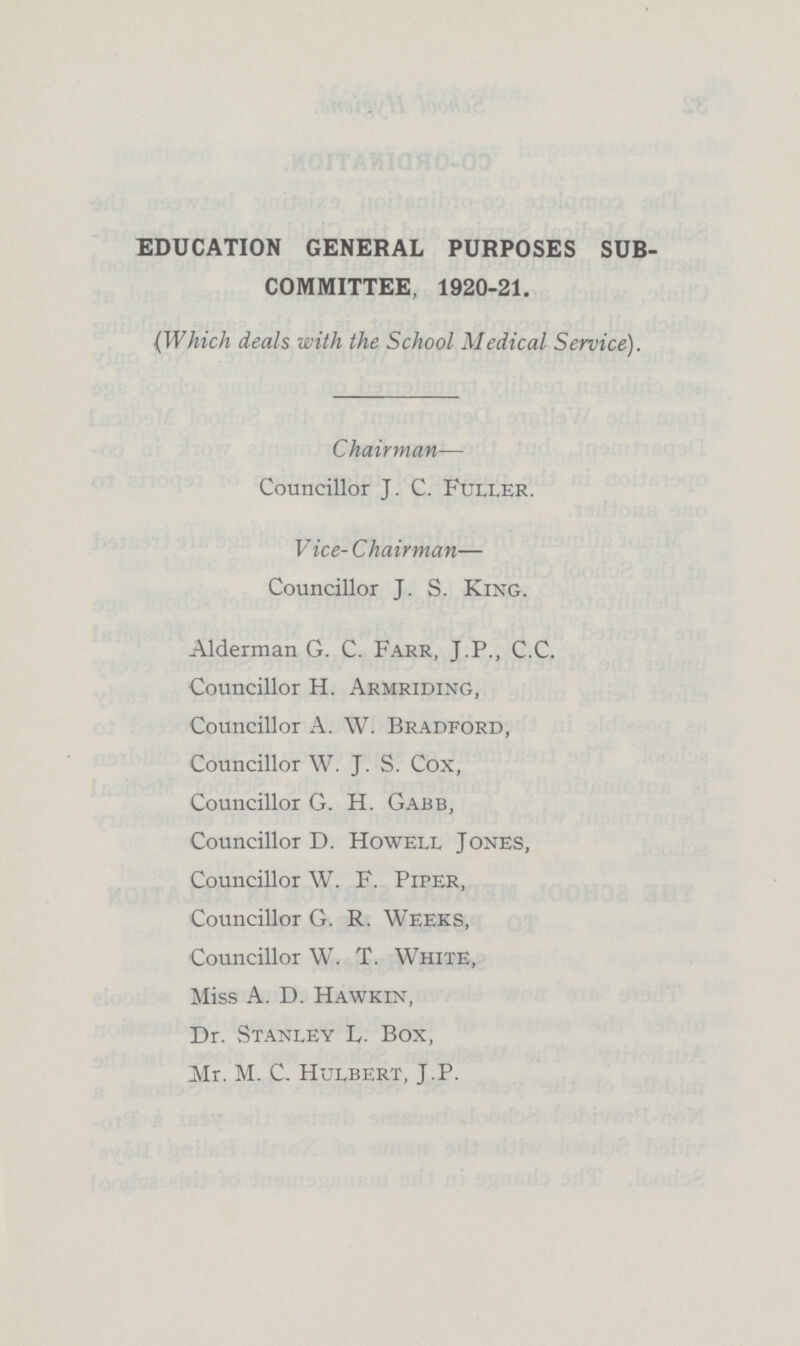 EDUCATION GENERAL PURPOSES SUB COMMITTEE, 1920-21. (Which deals with the School Medical Service). Chairman— Councillor J. C. Fuller. Vice-Chairman— Councillor J. S. King. Alderman G. C. Farr, J.P., C.C. Councillor H. Armriding, Councillor A. W. Bradford, Councillor W. J. S. Cox, Councillor G. H. Gabb, Councillor D. Howell Jones, Councillor W. F. PirER, Councillor G. R. Weeks, Councillor W. T. White, Miss A. D. Hawkin, Dr. Stanley L. Box, Mr. M. C. Hulbert, J.P.