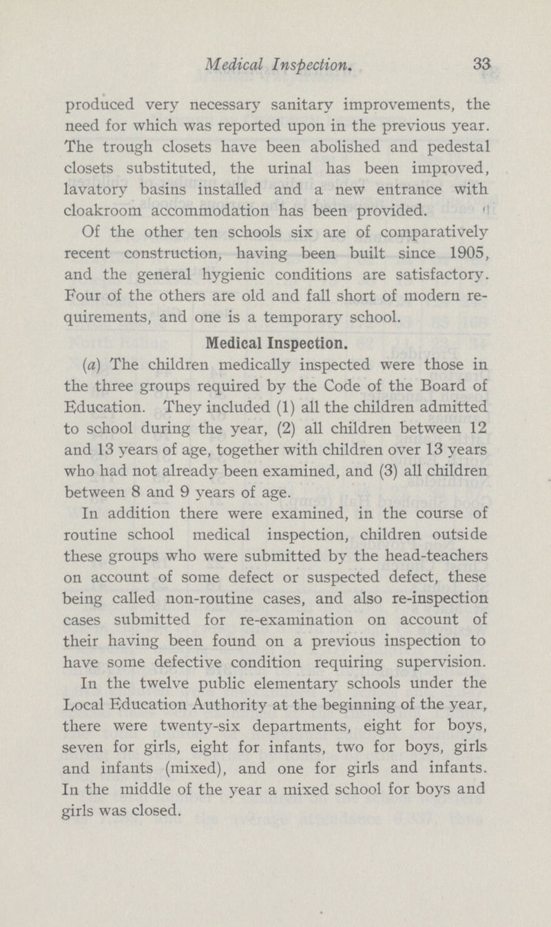 Medical Inspection. 33 produced very necessary sanitary improvements, the need for which was reported upon in the previous year. The trough closets have been abolished and pedestal closets substituted, the urinal has been improved, lavatory basins installed and a new entrance with cloakroom accommodation has been provided. Of the other ten schools six are of comparatively recent construction, having been built since 1905, and the general hygienic conditions are satisfactory. Four of the others are old and fall short of modern re quirements, and one is a temporary school. Medical Inspection. (a) The children medically inspected were those in the three groups required by the Code of the Board of Education. They included (1) all the children admitted to school during the year, (2) all children between 12 and 13 years of age, together with children over 13 years who had not already been examined, and (3) all children between 8 and 9 years of age. In addition there were examined, in the course of routine school medical inspection, children outside these groups who were submitted by the head-teachers on account of some defect or suspected defect, these being called non-routine cases, and also re-inspection cases submitted for re-examination on account of their having been found on a previous inspection to have some defective condition requiring supervision. In the twelve public elementary schools under the Local Education Authority at the beginning of the year, there were twenty-six departments, eight for boys, seven for girls, eight for infants, two for boys, girls and infants (mixed), and one for girls and infants. In the middle of the year a mixed school for boys and girls was closed.