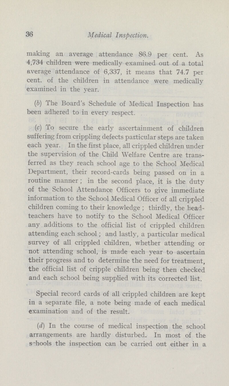 36 Medical Inspection. making an average attendance 86.9 per cent. As 4,734 children were medically examined out of a total average attendance of 6,337, it means that 74.7 per cent. of the children in attendance were medically examined in the year. (b) The Board's Schedule of Medical Inspection has been adhered to in every respect. (c) To secure the early ascertainment of children suffering from crippling defects particular steps are taken each year. In the first place, all crippled children under the supervision of the Child Welfare Centre are trans ferred as they reach school age to the School Medical Department, their record-cards being passed on in a routine manner ; in the second place, it is the duty of the School Attendance Officers to give immediate information to the School Medical Officer of all crippled children coming to their knowledge ; thirdly, the head teachers have to notify to the School Medical Officer any additions to the official list of crippled children attending each school; and lastly, a particular medical survey of all crippled children, whether attending or not attending school, is made each year to ascertain their progress and to determine the need for treatment, the official list of cripple children being then checked and each school being supplied with its corrected list. Special record cards of all crippled children are kept in a separate file, a note being made of each medical examination and of the result. (d) In the course of medical inspection the school arrangements are hardly disturbed. In most of the schools the inspection can be carried out either in a