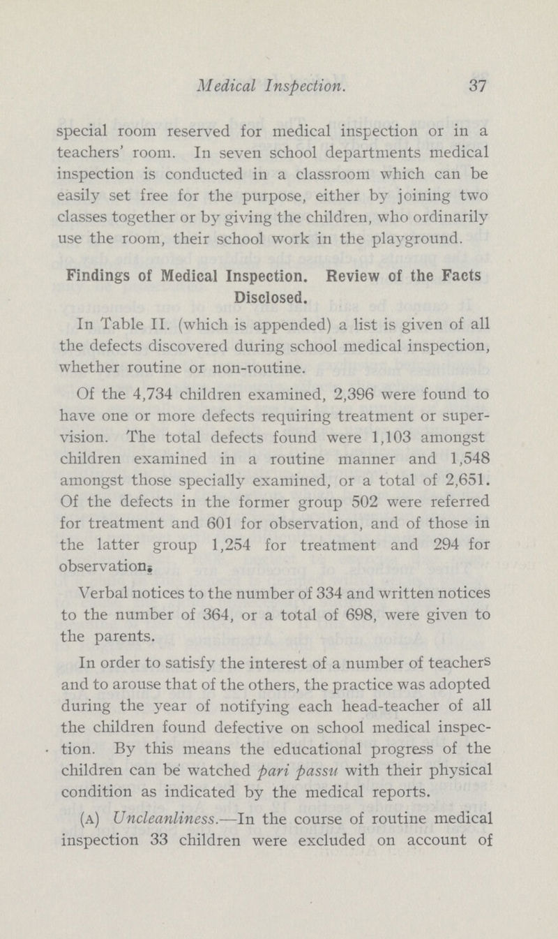 Medical Inspection. 37 special room reserved for medical inspection or in a teachers' room. In seven school departments medical inspection is conducted in a classroom which can be easily set free for the purpose, either by joining two classes together or by giving the children, who ordinarily use the room, their school work in the playground. Findings of Medical Inspection. Review of the Facts Disclosed. In Table II. (which is appended) a list is given of all the defects discovered during school medical inspection, whether routine or non-routine. Of the 4,734 children examined, 2,396 were found to have one or more defects requiring treatment or super vision. The total defects found were 1,103 amongst children examined in a routine manner and 1,548 amongst those specially examined, or a total of 2,651. Of the defects in the former group 502 were referred for treatment and 601 for observation, and of those in the latter group 1,254 for treatment and 294 for observation^ Verbal notices to the number of 334 and written notices to the number of 364, or a total of 698, were given to the parents. In order to satisfy the interest of a number of teachers and to arouse that of the others, the practice was adopted during the year of notifying each head-teacher of all the children found defective on school medical inspec tion. By this means the educational progress of the children can be watched pari passu with their physical condition as indicated by the medical reports. (a) Uncleanliness.—In the course of routine medical inspection 33 children were excluded on account of