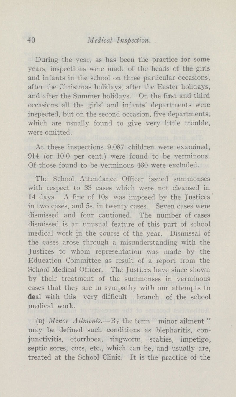 40 Medical Inspection. During the year, as has been the practice for some years, inspections were made of the heads of the girls and infants in the school on three particular occasions, after the Christmas holidays, after the Easter holidays, and after the Summer holidays. On the first and third occasions all the girls' and infants' departments were inspected, but on the second occasion, five departments, which are usually found to give very little trouble, were omitted. At these inspections 9,087 children were examined, 914 (or 10.0 per cent.) were found to be verminous. Of those found to be verminous 460 were excluded. The School Attendance Officer issued summonses with respect to 33 cases which were not cleansed in 14 days. A fine of 10s. was imposed by the Justices in two cases, and 5s. in twenty cases. Seven cases were dismissed and four cautioned. The number of cases dismissed is an unusual feature of this part of school medical work in the course of the year. Dismissal of the cases arose through a misunderstanding with the Justices to whom representation was made by the Education Committee as result of a report from the School Medical Officer. The Justices have since shown by their treatment of the summonses in verminous cases that they are in sympathy with our attempts to deal with this very difficult branch of the school medical work. (b) Minor Ailments.—By the term  minor ailment  may be defined such conditions as blepharitis, con junctivitis, otorrhoea, ringworm, scabies, impetigo, septic sores, cuts, etc., which can be, and usually are, treated at the School Clinic. It is the practice of the