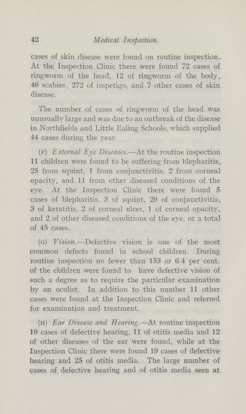 42 Medical Inspection. cases of skin disease were found on routine inspection. At the Inspection Clinic there were found 72 cases of ringworm of the head, 12 of ringworm of the body, 46 scabies, 272 of impetigo, and 7 other cases of skin disease. The number of cases of ringworm of the head was unusually large and was due to an outbreak of the disease in Northfields and Little Ealing Schools, which supplied 44 cases during the year. (f) External Eye Diseases.—At the routine inspection 11 children were found to be suffering from blepharitis, 25 from squint, 1 from conjunctivitis, 2 from corneal opacity, and 11 from other diseased conditions of the eye. At the Inspection Clinic there were found 5 cases of blepharitis, 3 of squint, 29 of conjunctivitis, 3 of keratitis, 2 of corneal ulcer, 1 of corneal opacity, and 2 of other diseased conditions of the eye, or a total of 45 cases. (g) Vision.—Defective vision is one of the most common defects found in school children. During routine inspection no fewer than 153 or 6.4 per cent, of the children were found to have defective vision of such a degree as to require the particular examination by an oculist. In addition to this number 11 other cases were found at the Inspection Clinic and referred for examination and treatment. (h) Ear Disease and Hearing.—At routine inspection 19 cases of defective hearing, 11 of otitis media and 12 of other diseases of the ear were found, while at the Inspection Clinic there were found 19 cases of defective hearing and 25 of otitis media. The large number of cases of defective hearing and of otitis media seen at
