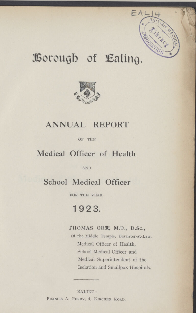 EAL 14 Borough of Ealing. ANNUAL REPORT OF THE Medical Officer of Health AND School Medical Officer FOR THE YEAR 192 3. THOMAS ORR, M.D., D.Sc., Of the Middle Temple, Barrister-at-Law, Medical Officer of Health, School Medical Officer and Medical Superintendent of the Isolation and Smallpox Hospitals. EALING: Francis A. Perry, 4, Kirchen Road.
