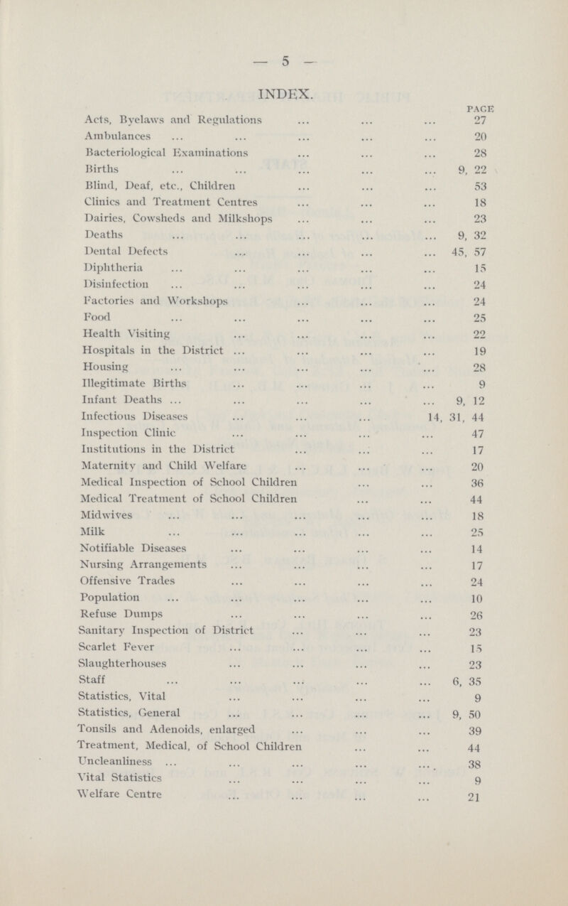 5 INDEX. pace Acts, Bye laws and Regulations 27 Ambulances 20 Bacteriological Examinations 28 Births 9, 22 Blind, Deaf, etc., Children 53 Clinics and Treatment Centres 18 Dairies, Cowsheds and Milk shops 23 Deaths 9, 32 Dental Defects 45, 57 Diphtheria 15 Disinfection 24 Factories and Workshops 24 Food 25 Health Visiting 22 Hospitals in the District 19 Housing 28 Illegitimate Births 9 Infant Deaths 9, 12 Infectious Diseases 14, 31, 44 Inspection Clinic 47 Institutions in the District 17 Maternity and Child Welfare 20 Medical Inspection of School Children 36 Medical Treatment of School Children 44 Midwives 18 Milk 25 Notifiable Diseases 14 Nursing Arrangements 17 Offensive Trades 24 Population 10 Refuse Dumps 26 Sanitary Inspection of District 23 Scarlet Fever 15 Slaughterhouses 23 Staff 6, 35 Statistics, Vital 9 Statistics, General 9, 50 Tonsils and Adenoids, enlarged 39 Treatment, Medical, of School Children 44 Uncleanliness 38 Vital Statistics 9 Welfare Centre 21