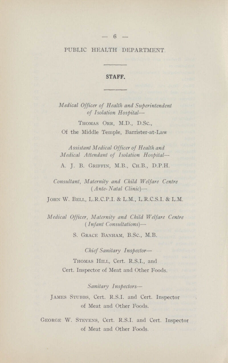 6 PUBLIC HEALTH DEPARTMENT. STAFF. Medical Officer of Health and Superintendent of Isolation Hospital— Thomas Orr, M.D., D.Sc., Of the Middle Temple, Barrister-at-Law Assistant Medical Officer of Health and Medical Attendant of Isolation Hospital— A. J. B. Griffin, M.B., Ch.B., D.P.H. Consultant, Maternity and Child Welfare Centre (Ante-Natal Clinic)— John W. Beli„ L.R.C.P.I. & L.M., L.R.C.S.I. & L.M. Medical Officer, Maternity and Child Welfare Centre (Infant Consultations)— S. Grace Banham, B.Sc., M.B. Chief Sanitary Inspector— Thomas Hii.l, Cert. R.S.I., and Cert. Inspector of Meat and Other Foods. Sanitary Inspectors— James Stubbs, Cert. R.S.I, and Cert. Inspector of Meat and Other Foods. George W. Stevens, Cert. R.S.I, and Cert. Inspector of Meat and Other Foods.