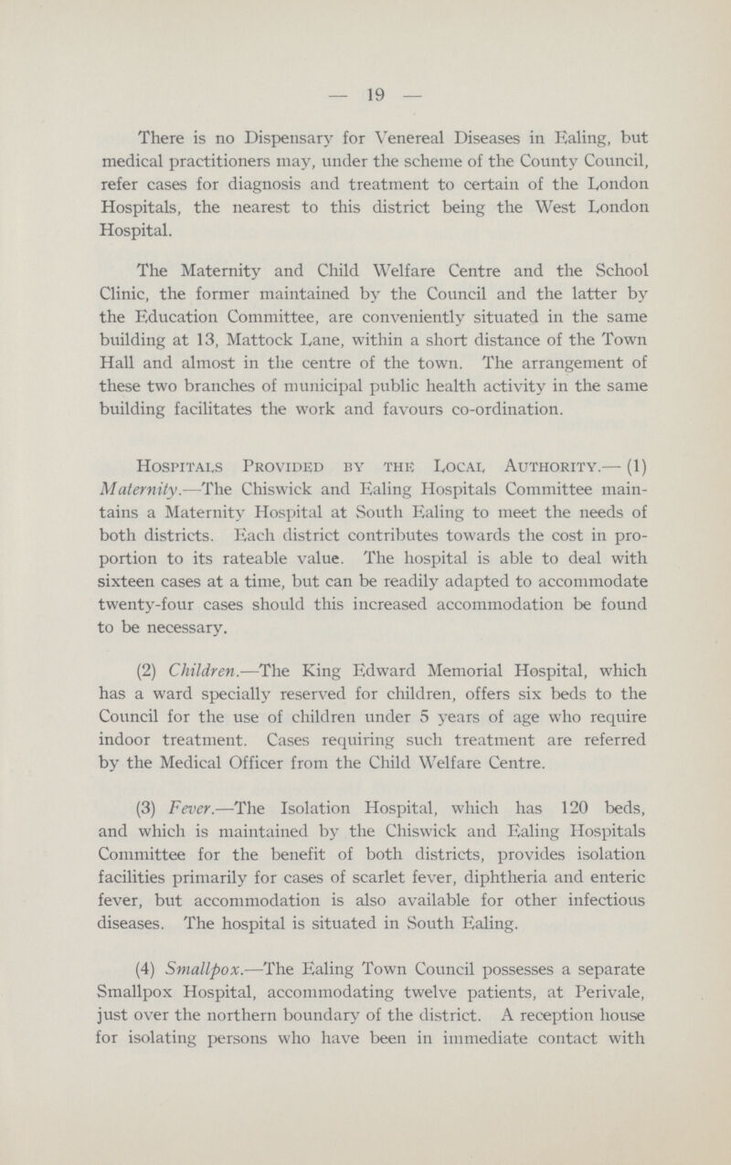 19 There is no Dispensary for Venereal Diseases in Ealing, but medical practitioners may, under the scheme of the County Council, refer cases for diagnosis and treatment to certain of the London Hospitals, the nearest to this district being the West London Hospital. The Maternity and Child Welfare Centre and the School Clinic, the former maintained by the Council and the latter by the Education Committee, are conveniently situated in the same building at 13, Mattock Lane, within a short distance of the Town Hall and almost in the centre of the town. The arrangement of these two branches of municipal public health activity in the same building facilitates the work and favours co-ordination. Hospitals Provided by the Local, Authority.— (1) Maternity.—The Chiswick and Ealing Hospitals Committee main tains a Maternity Hospital at South Ealing to meet the needs of both districts. Each district contributes towards the cost in pro portion to its rateable value. The hospital is able to deal with sixteen cases at a time, but can be readily adapted to accommodate twenty-four cases should this increased accommodation be found to be necessary. (2) Children.—The King Edward Memorial Hospital, which has a ward specially reserved for children, offers six beds to the Council for the use of children under 5 years of age who require indoor treatment. Cases requiring such treatment are referred by the Medical Officer from the Child Welfare Centre. (3) Fever.—The Isolation Hospital, which has 120 beds, and which is maintained by the Chiswick and Ealing Hospitals Committee for the benefit of both districts, provides isolation facilities primarily for cases of scarlet fever, diphtheria and enteric fever, but accommodation is also available for other infectious diseases. The hospital is situated in South Ealing. (4) Smallpox.—The Ealing Town Council possesses a separate Smallpox Hospital, accommodating twelve patients, at Perivale, just over the northern boundary of the district. A reception house for isolating persons who have been in immediate contact with