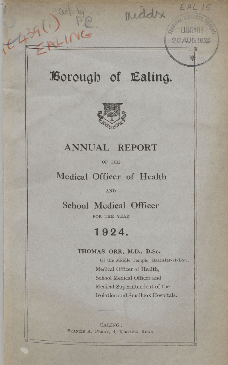 AC439(1) EA4NG Borough of Ealing. ANNUAL REPORT OF THE Medical Officer of Health AND School Medical Officer FOR THE YEAR 1924. thomas orr, m.d., d.Sc. Of the Middle Temple, Barrister-at-Law, Medical Officer of Health, School Medical Officer and Medical Superintendent of the Isolation and Smallpox Hospitals. EALING: Francis A. Perry, 4, Kirchen Road.