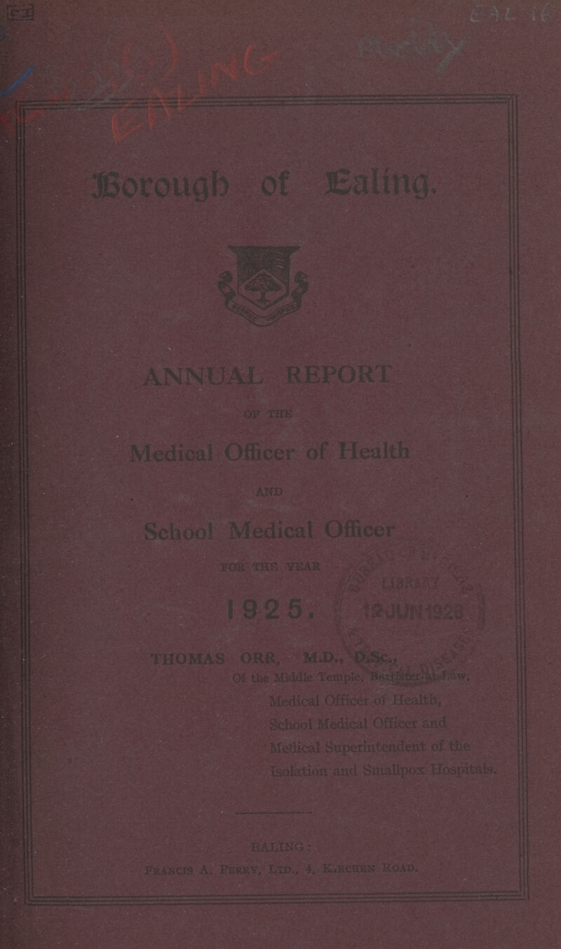 CI EALING Rady EAL 16 Borough of Ealing. ANNUAL REPORT OF THE Medical Officer of Health And School Medical Officer For The Year 1925 Thomas Orr, M.D., D.SC., of the Middle Temple, Barrister-at Law, Medical Officer of Health, School Medical Officer and Medical Superintendent of the Isolation and Smallpox Hospitals. Ealing: Francis A. Perry, Ltd., 4, Kirchen Road.