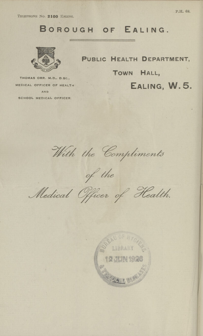 P.H. 68. Telephone No. 2100 Ealing. P.H 68. Borough of Ealing. Public Health Department, Town Hall, Ealing, W. 5. THOMAS ORR. M.D.. D.SC., MEDICAL OFFICER OF HEALTH AND SCHOOL MEDICAL OFFICER With the lompliments of the Medical officer of Health.