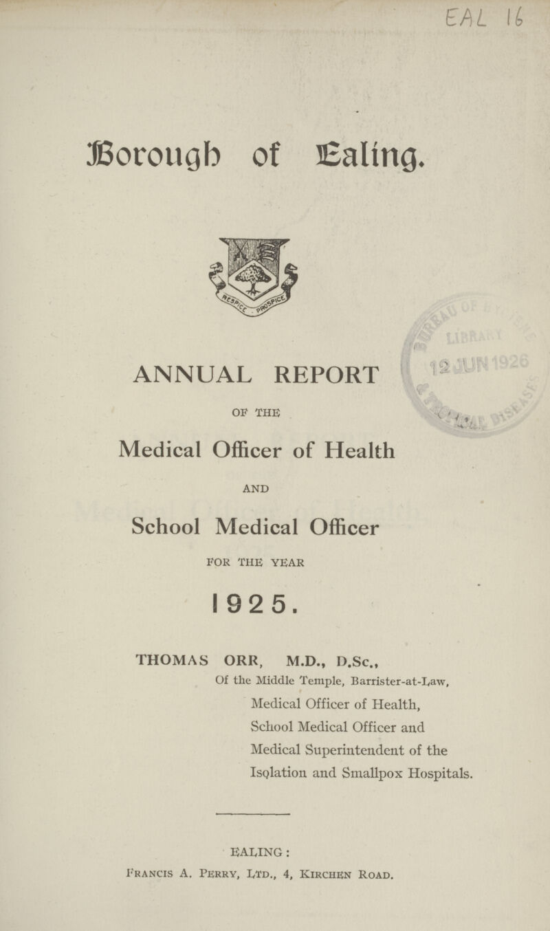 EAL 16 Borough of Ealing. ANNUAL REPORT of the Medical Officer of Health and School Medical Officer for the year I 9 2 5 . THOMAS ORR, M.D., D.Sc., Of the Middle Temple, Barrister-at-Law, Medical Officer of Health, School Medical Officer and Medical Superintendent of the Isolation and Smallpox Hospitals. EALING: Francis A. Perry, Itd., 4, Kirchen Road.