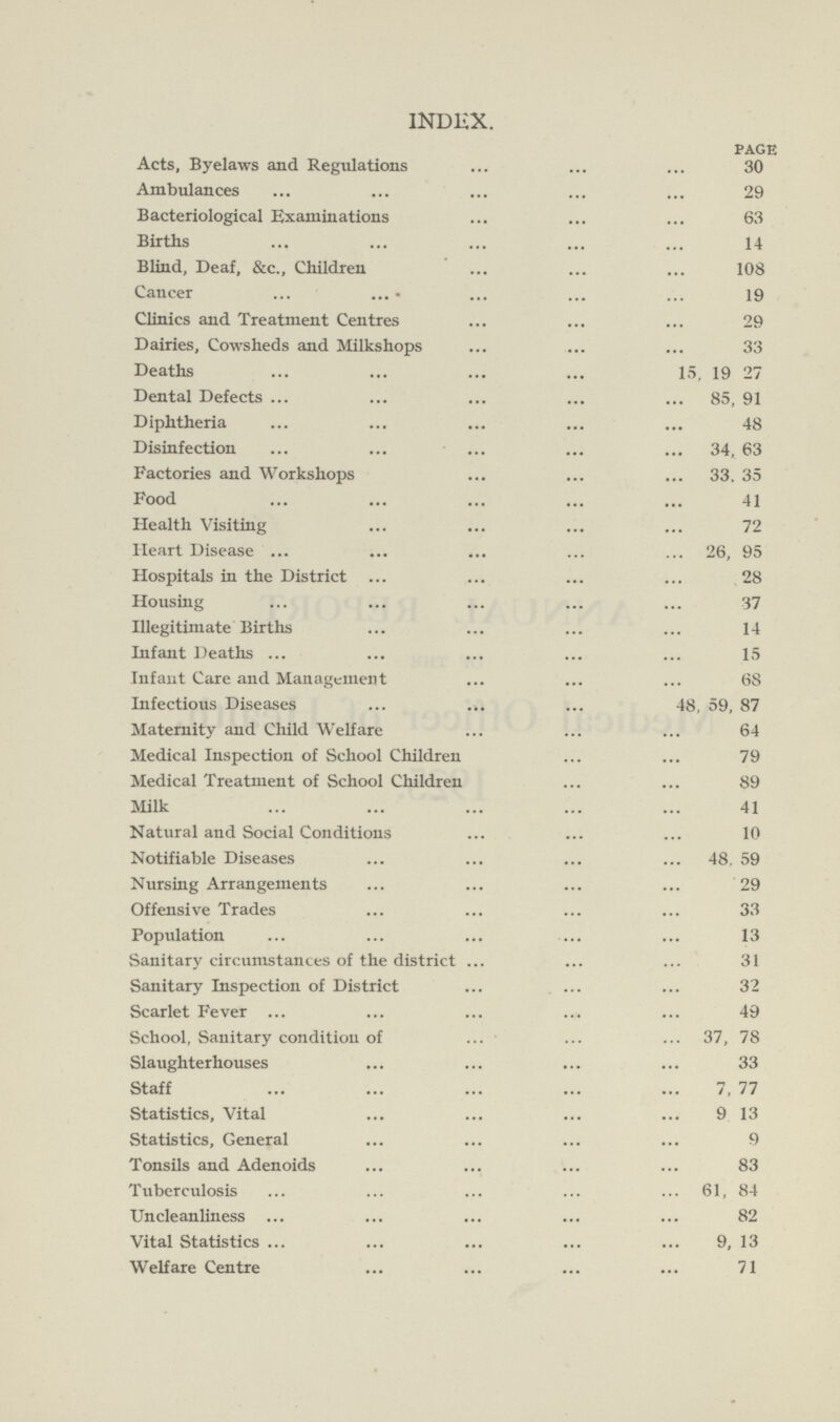 INDEX. page Acts, Byelaws and Regulations 30 Ambulances 29 Bacteriological Examinations 63 Births 14 Blind, Deaf, &c., Children 108 Cancer 19 Clinics and Treatment Centres 29 Dairies, Cowsheds and Milkshops 33 Deaths 15, 19 27 Dental Defects 85, 91 Diphtheria 48 Disinfection 34, 63 Factories and Workshops 33, 35 Food 41 Health Visiting 72 Heart Disease 26, 95 Hospitals in the District 28 Housing 37 Illegitimate Births 14 Infant Deaths 15 Infant Care and Management 68 Infectious Diseases 48, 59, 87 Maternity and Child Welfare 64 Medical Inspection of School Children 79 Medical Treatment of School Children 89 Milk 41 Natural and Social Conditions 10 Notifiable Diseases 48, 59 Nursing Arrangements 29 Offensive Trades 33 Population 13 Sanitary circumstances of the district 31 Sanitary Inspection of District 32 Scarlet Fever 49 School, Sanitary condition of 37, 78 Slaughterhouses 33 Staff 7, 77 Statistics, Vital 9 13 Statistics, General 9 Tonsils and Adenoids 83 Tuberculosis 61, 84 Uncleanliness 82 Vital Statistics 9, 13 Welfare Centre 71