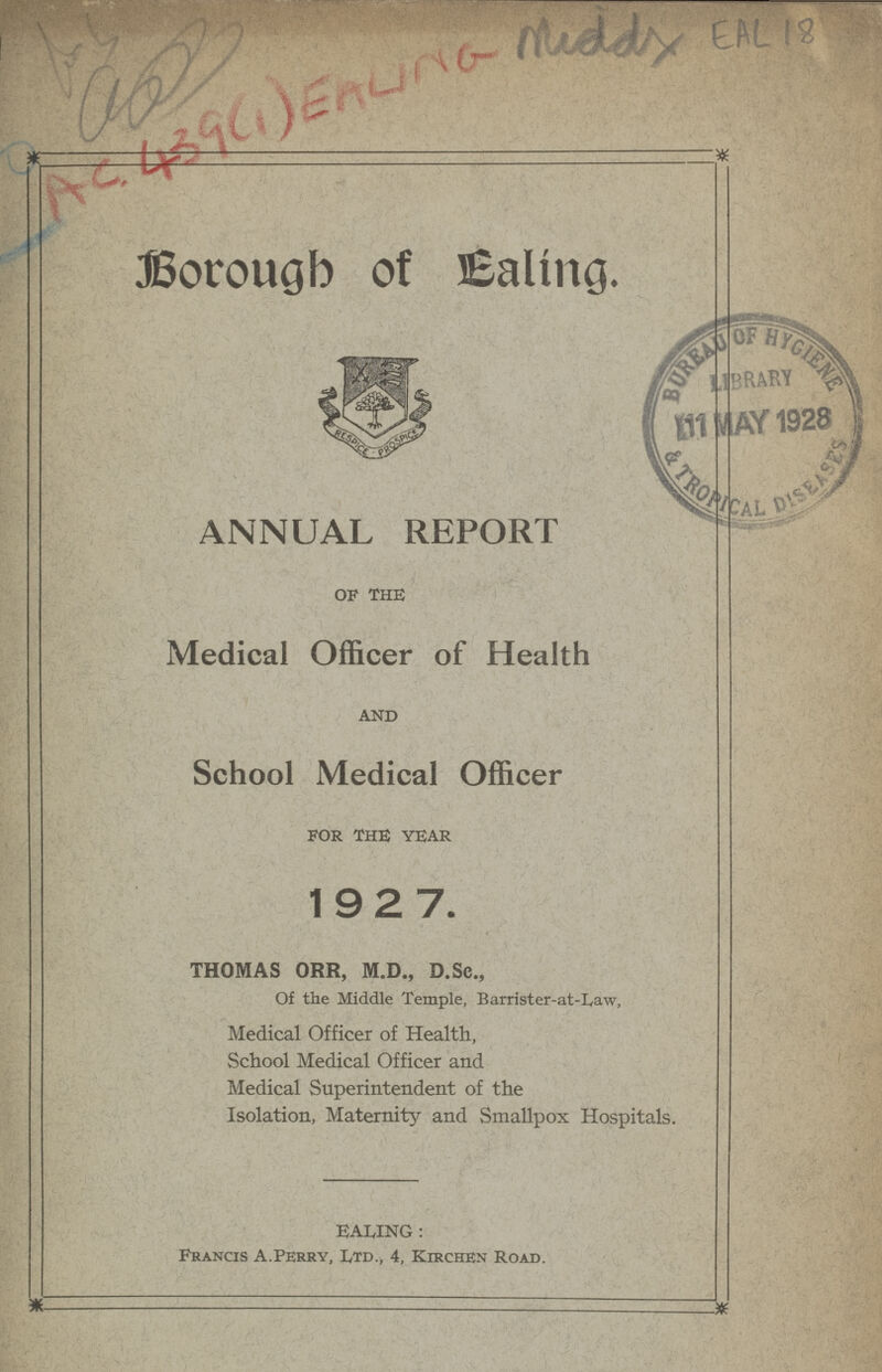 EAL 18 Borough of Ealing. ANNUAL REPORT OF THE Medical Officer of Health AND School Medical Officer FOR THE YEAR 1927. THOMAS ORR, M.D., D.Sc., Of the Middle Temple, Barrister-at-Law, Medical Officer of Health, School Medical Officer and Medical Superintendent of the Isolation, Maternity and Smallpox Hospitals. BAILING: Francis A.Perry, Ltd., 4, Kirchen Road.