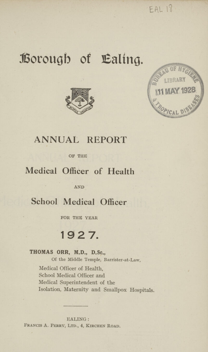 EAL Borough of Ealing. ANNUAL REPORT OF THE Medical Officer of Health AND School Medical Officer FOR THE YEAR 1927. THOMAS ORR, M.D., D.Sc., Of the Middle Temple, Barrister-at-Law, Medical Officer of Health, School Medical Officer and Medical Superintendent of the Isolation, Maternity and Smallpox Hospitals. EALING : Francis A. Perry, Ltd., 4, Kirchen Road.