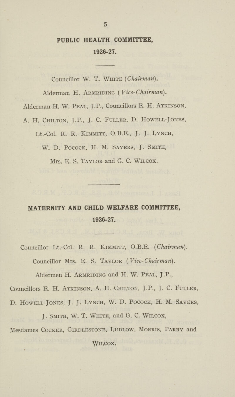 5 PUBLIC HEALTH COMMITTEE, 1926-27. Councillor W. T. White [Chairman). Alderman H. Armriding (Vice-Chairman). Alderman H. W. Peal, J.P., Councillors E. H. Atkinson, A. H. Chilton, J.P., J. C. Fuller, D. Howell-Jones, Lt.-Col. R. R. Kimmitt, O.B.E., J. J. Lynch, W. D. Pocock, H. M. Sayers, J. Smith, Mrs. E. S. Taylor and G. C. Wilcox. MATERNITY AND CHILD WELFARE COMMITTEE, 1926-27. Councillor Lt.-Col. R. R. Kimmitt, O.B.E. (Chairman). Councillor Mrs. E. S. Taylor (Vice-Chairman). Aldermen H. Armriding and H. W. Peal, J.P., Councillors E. H. Atkinson, A. H. Chilton, J.P., J. C. Fuller, D. Howell-Jones, J. J. Lynch, W. D. Pocock, H. M. Sayers, J. Smith, W. T. White, and G. C. Wilcox, Mesdames Cocker, Girdlestone, Ludlow, Morris, Parry and Wilcox.