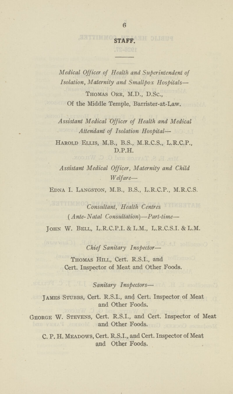 6 STAFF. Medical Off icer of Health and Superintendent of Isolation, Maternity and Smallpox Hospitals— Thomas Orr, M.D., D.Sc., Of the Middle Temple, Barrister-at-Law. Assistant Medical Officer of Health and Medical Attendant of Isolation Hospital— Harold Eujs, M.B., B.S., M.R.C.S., L.R.C.P., D.P.H. Assistant Medical Officer, Maternity and Child Welfare— Edna I. Ivangston, M.B., B.S., L.R.C.P., M.R.C.S. Consultant, Health Centres (Ante- Natal Consultation)—Part-time— John W. BEU,, L.R.C.P.I. & L.M., L.R.C.S.I. & L.M. Chief Sanitary Inspector— Thomas Hill, Cert. R.S.I., and Cert. Inspector of Meat and Other Foods. Sanitary Inspectors— James Stubbs, Cert. R.S.I., and Cert. Inspector of Meat and Other Foods. George W. Stevens, Cert. R.S.I., and Cert. Inspector of Meat and Other Foods. C. P. H. Meadows, Cert. R.S.I., and Cert. Inspector of Meat and Other Foods.