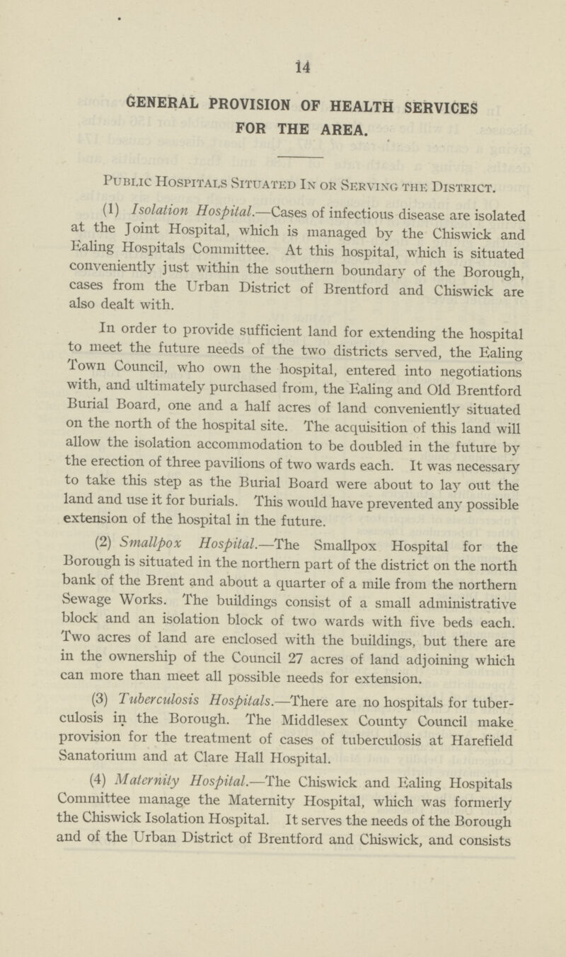 14 GENERAL PROVISION OF HEALTH SERVICES FOR THE AREA. Public Hospitals Situated In or Serving the District. (1) Isolation Hospital.—Cases of infectious disease are isolated at the Joint Hospital, which is managed by the Chiswick and Haling Hospitals Committee. At this hospital, which is situated conveniently just within the southern boundary of the Borough, cases from the Urban District of Brentford and Chiswick are also dealt with. In order to provide sufficient land for extending the hospital to meet the future needs of the two districts served, the Ealing Town Council, who own the hospital, entered into negotiations with, and ultimately purchased from, the Ealing and Old Brentford Burial Board, one and a half acres of land conveniently situated on the north of the hospital site. The acquisition of this land will allow the isolation accommodation to be doubled in the future by the erection of three pavilions of two wards each. It was necessary to take this step as the Burial Board were about to lay out the land and use it for burials. This would have prevented any possible extension of the hospital in the future. (2) Smallpox Hospital.—The Smallpox Hospital for the Borough is situated in the northern part of the district on the north bank of the Brent and about a quarter of a mile from the northern Sewage Works. The buildings consist of a small administrative block and an isolation block of two wards with five beds each. Two acres of land are enclosed with the buildings, but there are in the ownership of the Council 27 acres of land adjoining which can more than meet all possible needs for extension. (3) Tuberculosis Hospitals.—There are no hospitals for tuber culosis in the Borough. The Middlesex County Council make provision for the treatment of cases of tuberculosis at Harefield Sanatorium and at Clare Hall Hospital. (4) Maternity Hospital.—The Chiswick and Ealing Hospitals Committee manage the Maternity Hospital, which was formerly the Chiswick Isolation Hospital. It serves the needs of the Borough and of the Urban District of Brentford and Chiswick, and consists