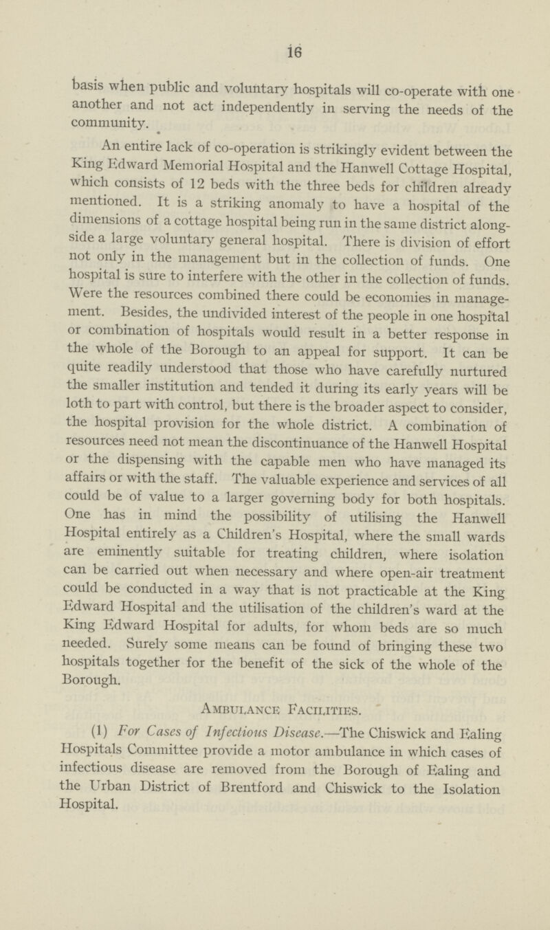 16 basis when public and voluntary hospitals will co-operate with one another and not act independently in serving the needs of the community. An entire lack of co-operation is strikingly evident between the King Edward Memorial Hospital and the Hanwell Cottage Hospital, which consists of 12 beds with the three beds for children already mentioned. It is a striking anomaly to have a hospital of the dimensions of a cottage hospital being run in the same district along side a large voluntary general hospital. There is division of effort not only in the management but in the collection of funds. One hospital is sure to interfere with the other in the collection of funds. Were the resources combined there could be economies in manage ment. Besides, the undivided interest of the people in one hospital or combination of hospitals would result in a better response in the whole of the Borough to an appeal for support. It can be quite readily understood that those who have carefully nurtured the smaller institution and tended it during its early years will be loth to part with control, but there is the broader aspect to consider, the hospital provision for the whole district. A combination of resources need not mean the discontinuance of the Hanwell Hospital or the dispensing with the capable men who have managed its affairs or with the staff. The valuable experience and services of all could be of value to a larger governing body for both hospitals. One has in mind the possibility of utilising the Hanwell Hospital entirely as a Children's Hospital, where the small wards are eminently suitable for treating children, where isolation can be carried out when necessary and where open-air treatment could be conducted in a way that is not practicable at the King Edward Hospital and the utilisation of the children's ward at the King Edward Hospital for adults, for whom beds are so much needed. Surely some means can be found of bringing these two hospitals together for the benefit of the sick of the whole of the Borough. Ambulance Facilities. (1) For Cases of Infectious Disease.—The Chiswick and Ealing Hospitals Committee provide a motor ambulance in which cases of infectious disease are removed from the Borough of Ealing and the Urban District of Brentford and Chiswick to the Isolation Hospital.