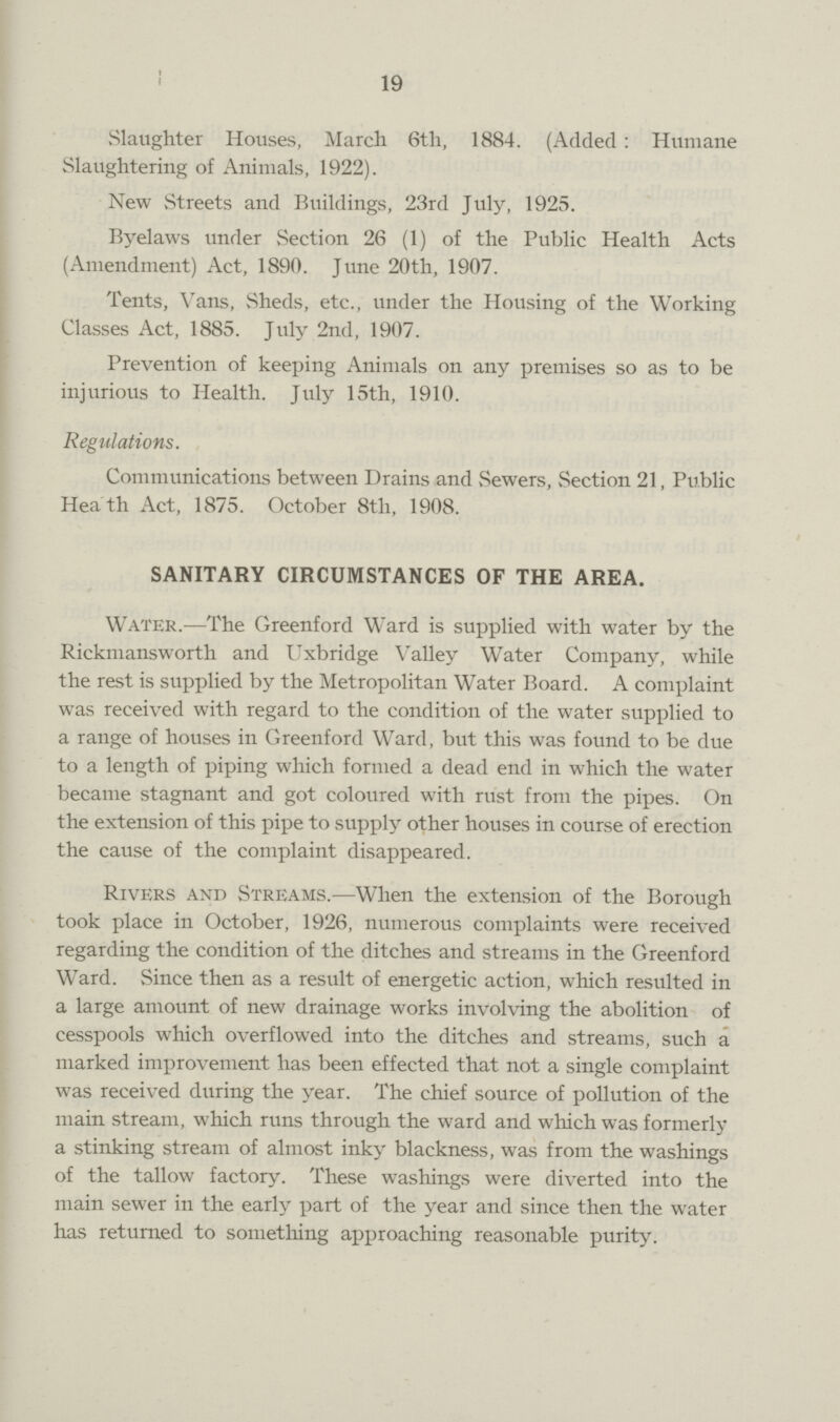 19 Slaughter Houses, March 6th, 1884. (Added: Humane Slaughtering of Animals, 1922). New Streets and Buildings, 23rd July, 1925. Byelaws under Section 26 (1) of the Public Health Acts (Amendment) Act, 1890. June 20th, 1907. Tents, Vans, Sheds, etc., under the Housing of the Working Classes Act, 1885. July 2nd, 1907. Prevention of keeping Animals on any premises so as to be injurious to Health. July 15th, 1910. Regulations. Communications between Drains and Sewers, Section 21, Public Heath Act, 1875. October 8tli, 1908. SANITARY CIRCUMSTANCES OF THE AREA. Water.—The Greenford Ward is supplied with water by the Rickmansworth and Uxbridge Valley Water Company, while the rest is supplied by the Metropolitan Water Board. A complaint was received with regard to the condition of the water supplied to a range of houses in Greenford Ward, but this was found to be due to a length of piping which formed a dead end in which the water became stagnant and got coloured with rust from the pipes. On the extension of this pipe to supply other houses in course of erection the cause of the complaint disappeared. Rivers and Streams.—When the extension of the Borough took place in October, 1926, numerous complaints were received regarding the condition of the ditches and streams in the Greenford Ward. Since then as a result of energetic action, which resulted in a large amount of new drainage works involving the abolition of cesspools which overflowed into the ditches and streams, such a marked improvement has been effected that not a single complaint was received during the year. The chief source of pollution of the main stream, which runs through the ward and which was formerly a stinking stream of almost inky blackness, was from the washings of the tallow factory. These washings were diverted into the main sewer in the early part of the year and since then the water has returned to something approaching reasonable purity.