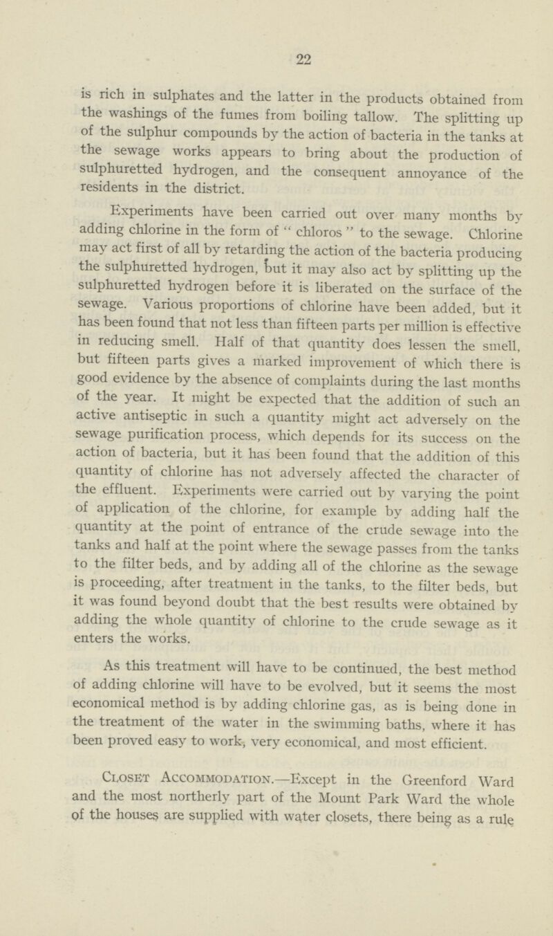 22 is rich in sulphates and the latter in the products obtained from the washings of the fumes from boiling tallow. The splitting up of the sulphur compounds by the action of bacteria in the tanks at the sewage works appears to bring about the production of sulphuretted hydrogen, and the consequent annoyance of the residents in the district. Experiments have been carried out over many months by adding chlorine in the form of chloros to the sewage. Chlorine may act first of all by retarding the action of the bacteria producing the sulphuretted hydrogen, out it may also act by splitting up the sulphuretted hydrogen before it is liberated on the surface of the sewage. Various proportions of chlorine have been added, but it has been found that not less than fifteen parts per million is effective in reducing smell. Half of that quantity does lessen the smell, but fifteen parts gives a marked improvement of which there is good evidence by the absence of complaints during the last months of the year. It might be expected that the addition of such an active antiseptic in such a quantity might act adversely on the sewage purification process, which depends for its success on the action of bacteria, but it has been found that the addition of this quantity of chlorine has not adversely affected the character of the effluent. Experiments were carried out by varying the point of application of the chlorine, for example by adding half the quantity at the point of entrance of the crude sewage into the tanks and half at the point where the sewage passes from the tanks to the filter beds, and by adding all of the chlorine as the sewage is proceeding, after treatment in the tanks, to the filter beds, but it was found beyond doubt that the best results were obtained by adding the whole quantity of chlorine to the crude sewage as it enters the works. As this treatment will have to be continued, the best method of adding chlorine will have to be evolved, but it seems the most economical method is by adding chlorine gas, as is being done in the treatment of the water in the swimming baths, where it has been proved easy to work, very economical, and most efficient. Closet Accommodation.—Except in the Greenford Ward and the most northerly part of the Mount Park Ward the whole of the houses are supplied with water closets, there being as a rule