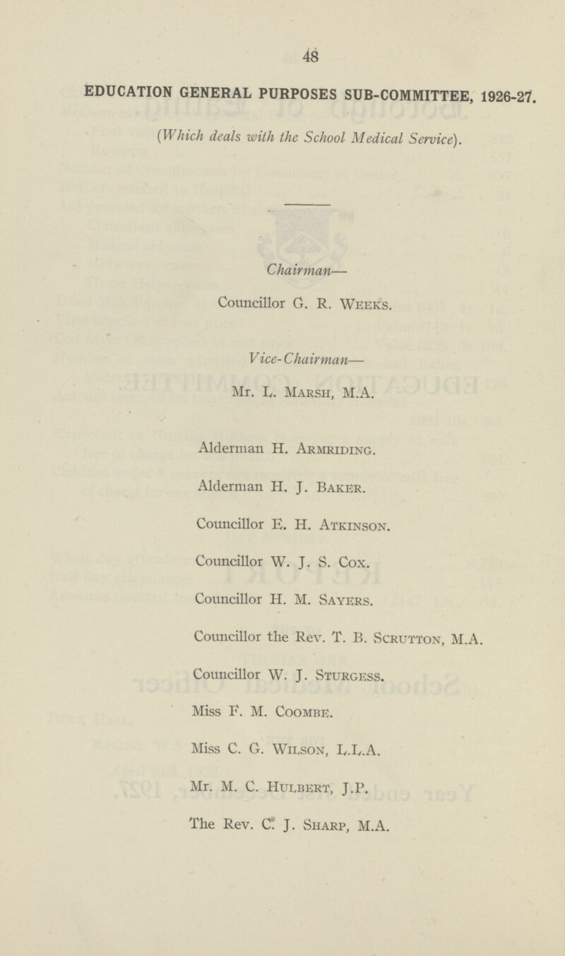 48 EDUCATION GENERAL PURPOSES SUB-COMMITTEE, 1926-27. (Which deals with the School Medical Service). Chairman— Councillor G. R. Weeks. V ice- Chairman— Mr. L. Marsh, M.A. Alderman H. Armriding. Alderman H. J. Baker. Councillor E. H. Atkinson. Councillor W. J. S. Cox. Councillor H. M. Sayers. Councillor the Rev. T. B. Scrutton, M.A. Councillor W. J. Sturgess. Miss F. M. Coombe. Miss C. G. Wilson, L.L.A. Mr. M. C. Humbert, J.P. The Rev. C J. Sharp, M.A.