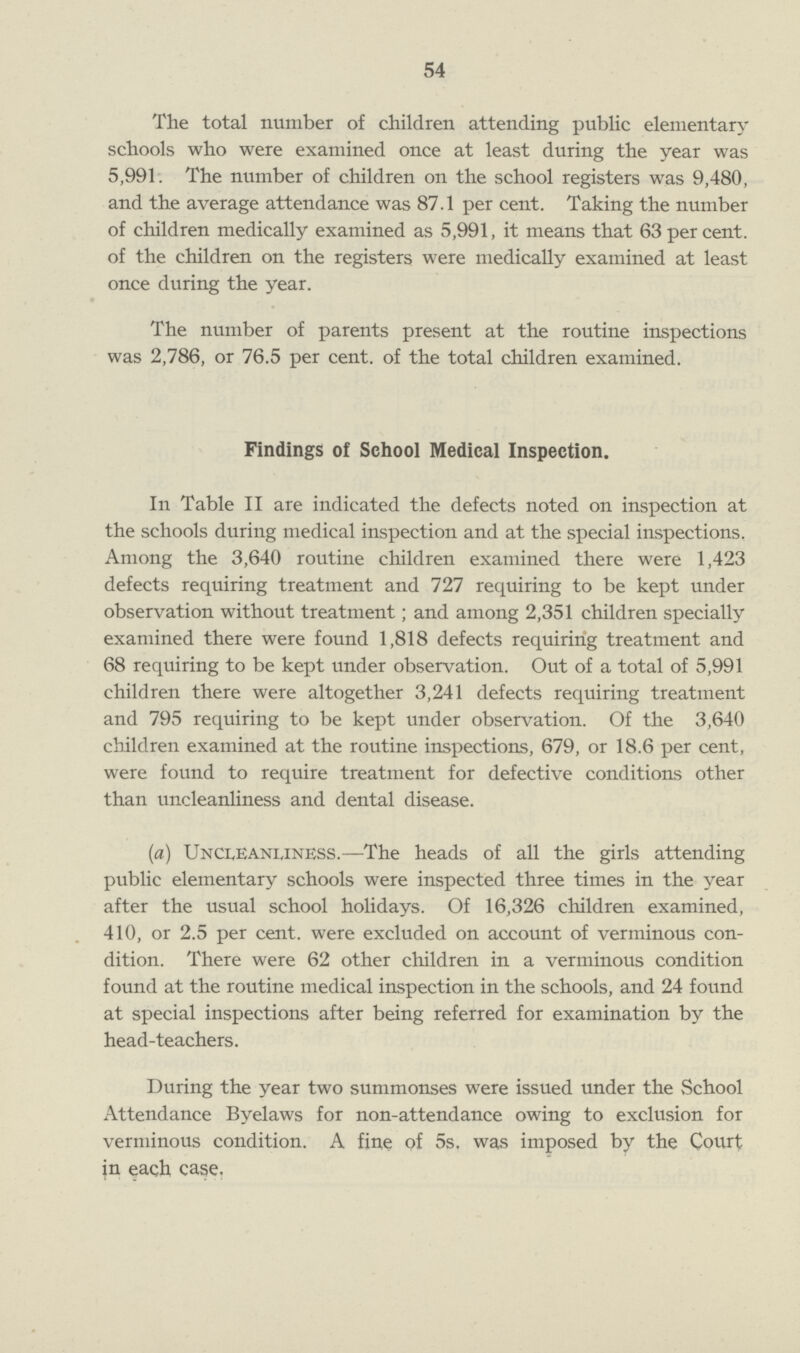 54 The total number of children attending public elementary schools who were examined once at least during the year was 5,991. The number of children on the school registers was 9,480, and the average attendance was 87.1 per cent. Taking the number of children medically examined as 5,991, it means that 63 percent, of the children on the registers were medically examined at least once during the year. The number of parents present at the routine inspections was 2,786, or 76.5 per cent, of the total children examined. Findings of School Medical Inspection. In Table II are indicated the defects noted on inspection at the schools during medical inspection and at the special inspections. Among the 3,640 routine children examined there were 1,423 defects requiring treatment and 727 requiring to be kept under observation without treatment; and among 2,351 children specially examined there were found 1,818 defects requiring treatment and 68 requiring to be kept under observation. Out of a total of 5,991 children there were altogether 3,241 defects requiring treatment and 795 requiring to be kept under observation. Of the 3,640 children examined at the routine inspections, 679, or 18.6 per cent, were found to require treatment for defective conditions other than uncleanliness and dental disease. (a) Uncleanliness.— The heads of all the girls attending public elementary schools were inspected three times in the year after the usual school holidays. Of 16,326 children examined, 410, or 2.5 per cent, were excluded on account of verminous con dition. There were 62 other children in a verminous condition found at the routine medical inspection in the schools, and 24 found at special inspections after being referred for examination by the head-teachers. During the year two summonses were issued under the School Attendance Byelaws for non-attendance owing to exclusion for verminous condition. A fine of 5s. was imposed by the Court in each case.
