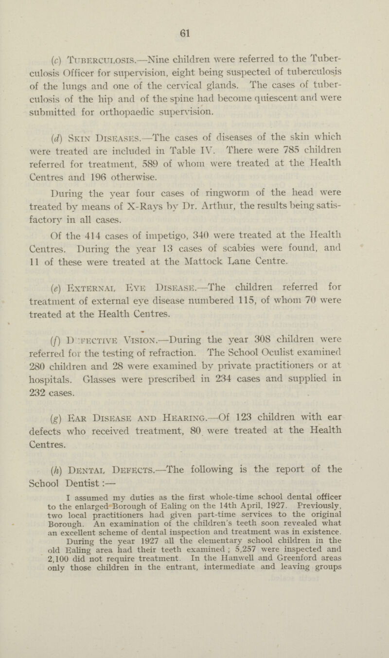 61 (c) Tuberculosis.— Nine children were referred to the Tuber culosis Officer for supervision, eight being suspected of tuberculosis of the lungs and one of the cervical glands. The cases of tuber culosis of the hip and of the spine had become quiescent and were submitted for orthopaedic supervision. (d) Skin Diseases.—The cases of diseases of the skin which were treated are included in Table IV. There were 785 children referred for treatment, 589 of whom were treated at the Health Centres and 196 otherwise. During the year four cases of ringworm of the head were treated by means of X-Rays by Dr. Arthur, the results being satis factory in all cases. Of the 414 cases of impetigo, 340 were treated at the Health Centres. During the year 13 cases of scabies were found, and 11 of these were treated at the Mattock Tvane Centre. (e) External Eye Disease.—The children referred for treatment of external eye disease numbered 115, of whom 70 were treated at the Health Centres. (/) D :i«ective Vision.—During the year 308 children were referred for the testing of refraction. The School Oculist examined 280 children and 28 were examined by private practitioners or at hospitals. Glasses were prescribed in 234 cases and supplied in 232 cases. (g) Ear Disease and Hearing.—Of 123 children with ear defects who received treatment, 80 were treated at the Health Centres. (h) Dental Defects.—The following is the report of the School Dentist:— I assumed my duties as the first whole-time school deutal officer to the enlarged Borough of Ealing on the 14th April, 1927. Previously, two local practitioners had given part-time services to the original Borough. An examination of the children's teeth soon revealed what an excellent scheme of dental inspection and treatment was in existence. During the year 1927 all the elementary school children in the old Ealing area had their teeth examined ; 5,257 were inspected and 2,100 did not require treatment. In the Hanwell and Greenford areas only those children in the entrant, intermediate and leaving groups