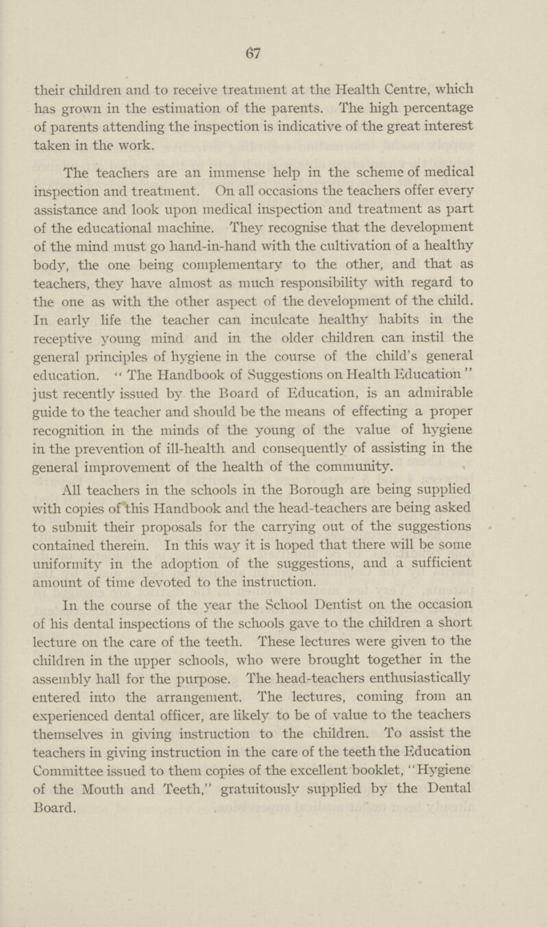 67 their children and to receive treatment at the Health Centre, which has grown in the estimation of the parents. The high percentage of parents attending the inspection is indicative of the great interest taken in the work. The teachers are an immense help in the scheme of medical inspection and treatment. On all occasions the teachers offer every assistance and look upon medical inspection and treatment as part of the educational machine. They recognise that the development of the mind must go hand-in-hand with the cultivation of a healthy body, the one being complementary to the other, and that as teachers, they have almost as much responsibility with regard to the one as with the other aspect of the development of the child. In early life the teacher can inculcate healthy habits in the receptive young mind and in the older children can instil the general principles of hygiene in the course of the child's general education. The Handbook of Suggestions on Health Education just recently issued by the Board of Education, is an admirable guide to the teacher and should be the means of effecting a proper recognition in the minds of the young of the value of hygiene in the prevention of ill-health and consequently of assisting in the general improvement of the health of the community. All teachers in the schools in the Borough are being supplied with copies of this Handbook and the head-teachers are being asked to submit their proposals for the carrying out of the suggestions contained therein. In this way it is hoped that there will be some uniformity in the adoption of the suggestions, and a sufficient amount of time devoted to the instruction. In the course of the year the School Dentist on the occasion of his dental inspections of the schools gave to the children a short lecture on the care of the teeth. These lectures were given to the children in the upper schools, who were brought together in the assembly hall for the purpose. The head-teachers enthusiastically entered into the arrangement. The lectures, coming from an experienced dental officer, are likely to be of value to the teachers themselves in giving instruction to the children. To assist the teachers in giving instruction in the care of the teeth the Education Committee issued to them copies of the excellent booklet, “Hygiene of the Mouth and Teeth, gratuitously supplied by the Dental Board.