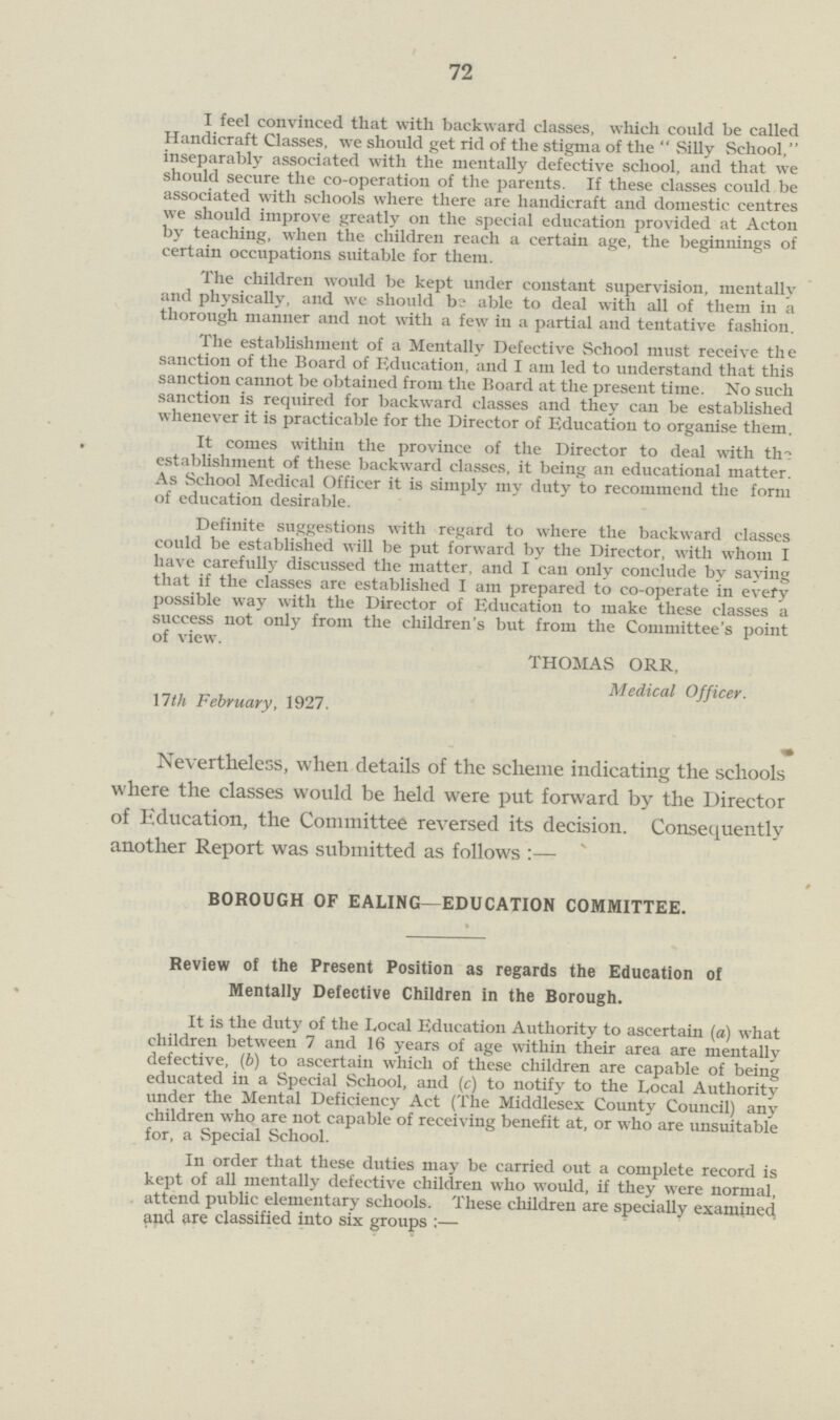 72 I feel convinced that with backward classes, which could be called Handicraft Classes, we should get rid of the stigma of the Silly School, inseparably associated with the mentally defective school, and that we should secure the co-operation of the parents. If these classes could be associated with schools where there are handicraft and domestic centres we should improve greatly on the special education provided at Acton by teaching, when the children reach a certain age, the beginnings of certain occupations suitable for them. The children would be kept under constant supervision, mentally and physically, and we should be able to deal with all of them in a thorough manner and not with a few in a partial and tentative fashion. The establishment of a Mentally Defective School must receive the sanction of the Board of Education, and I am led to understand that this sanction cannot be obtained from the Board at the present time. No such sanction is required for backward classes and they can be established whenever it is practicable for the Director of Education to organise them. It comes within the province of the Director to deal with the establishment of these backward classes, it being an educational matter. As School Medical Officer it is simply my duty to recommend the form of education desirable. Definite suggestions with regard to where the backward classes could be established will be put forward by the Director, with whom I have carefully discussed the matter, and I can only conclude by saying that if the classes are established I am prepared to co-operate in every possible way with the Director of Education to make these classes a success not only from the children's but from the Committee's point of view. THOMAS ORR, Medical Officer. \lth February, 1927. Nevertheless, when details of the scheme indicating the schools where the classes would be held were put forward by the Director of Education, the Committee reversed its decision. Consequently another Report was submitted as follows:— BOROUGH OF EALING—EDUCATION COMMITTEE. Review of the Present Position as regards the Education of Mentally Defective Children in the Borough. It is the duty of the Local Education Authority to ascertain (a) what children between 7 and 16 years of age within their area are mentally defective, (b) to ascertain which of these children are capable of being educated in a Special School, and (c) to notify to the Local Authority under the Mental Deficiency Act (The Middlesex County Council) any children who are not capable of receiving benefit at, or who are unsuitable for, a Special School. In order that these duties may be carried out a complete record is kept of all mentally defective children who would, if they were normal, attend public elementary schools. These children are specially examined and are classified into six groups:—