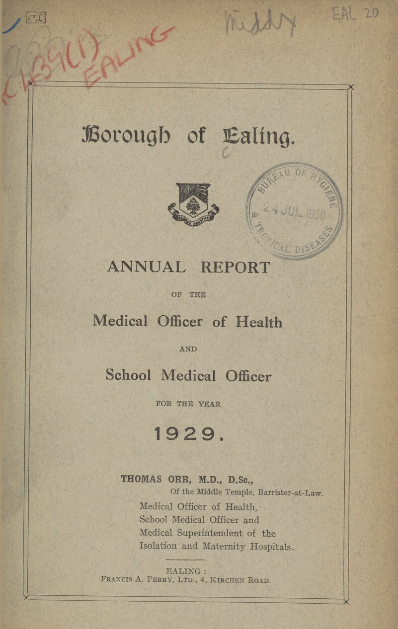 EAL 20 middy IcI+39(i) EALING . JBorougb of Ealing. ANNUAL REPORT OF THE Medical Officer of Health AND School Medical Officer FOR THE YEAR 1929. THOMAS ORR, M.D., D.Sc., Of the Middle Temple, Barrister-at-Law. Medical Officer of Health, School Medical Officer and Medical Superintendent of the Isolation and Maternity Hospitals. EALING : Francis A. Perry, Ltd., 4, Kirchen Road. >