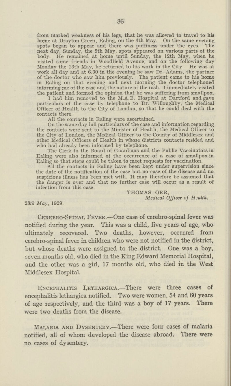 36 from marked weakness of his legs, that he was allowed to travel to his home at Drayton Green, Baling, on the 4th May. On the same evening spots began to appear and there was puffiness under the eyes. The next day, Sunday, the 5th May, spots appeared on various parts of the body. He remained at home until Sunday, the 12th May, when he visited some friends in Woodfield Avenue, and on the following day Monday the 13th May, he returned to his work in the City. He was at work all day and at 6.30 in the evening he saw Dr. Adams, the partner of the doctor who saw him previously. The patient came to his home in Ealing on that evening and next morning the doctor telephoned informing me of the case and the nature of the rash. I immediately visited the patient and formed the opinion that he was suffering from smallpox. I had him removed to the M.A.B. Hospital at Dartford and gave particulars of the case by telephone to Dr. Willoughby, the Medical Officer of Health to the City of London, so that he could deal with the contacts there. All the contacts in Ealing were ascertained. On the same day full particulars of the case and information regarding the contacts were sent to the Minister of Health, the Medical Officer to the City of London, the Medical Officer to the County of Middlesex and other Medical Officers of Health in whose districts contacts resided and who had already been informed by telephone. The Clerk to the Board of Guardians and the Public Vaccinators in Ealing were also informed of the occurrence of a case of smallpox in Ealing so that steps could be taken to meet requests for vaccination. All the contacts in Ealing have been kept under supervision since the date of the notification of the case but no case of the disease and no suspicious illness has been met with. It may therefore be assumed that the danger is over and that no further case will occur as a result of infection from this case. THOMAS ORR, Medical Officer of Health. 28th May, 1929. Cerebrospinal Fever.—One case of cerebro-spinal fever was notified during the year. This was a child, five years of age, who ultimately recovered. Two deaths, however, occurred from cerebro-spinal fever in children who were not notified in the district, but whose deaths were assigned to the district. One was a boy, seven months old, who died in the King Edward Memorial Hospital, and the other was a girl, 17 months old, who died in the West Middlesex Hospital. Encephalitis Lethargica.—There were three cases of encephalitis lethargica notified. Two were women, 54 and 60 years of age respectively, and the third was a boy of 17 years. There were two deaths from the disease. Malaria and Dysentery.—There were four cases of malaria notified, all of whom developed the disease abroad. There were no cases of dysentery.