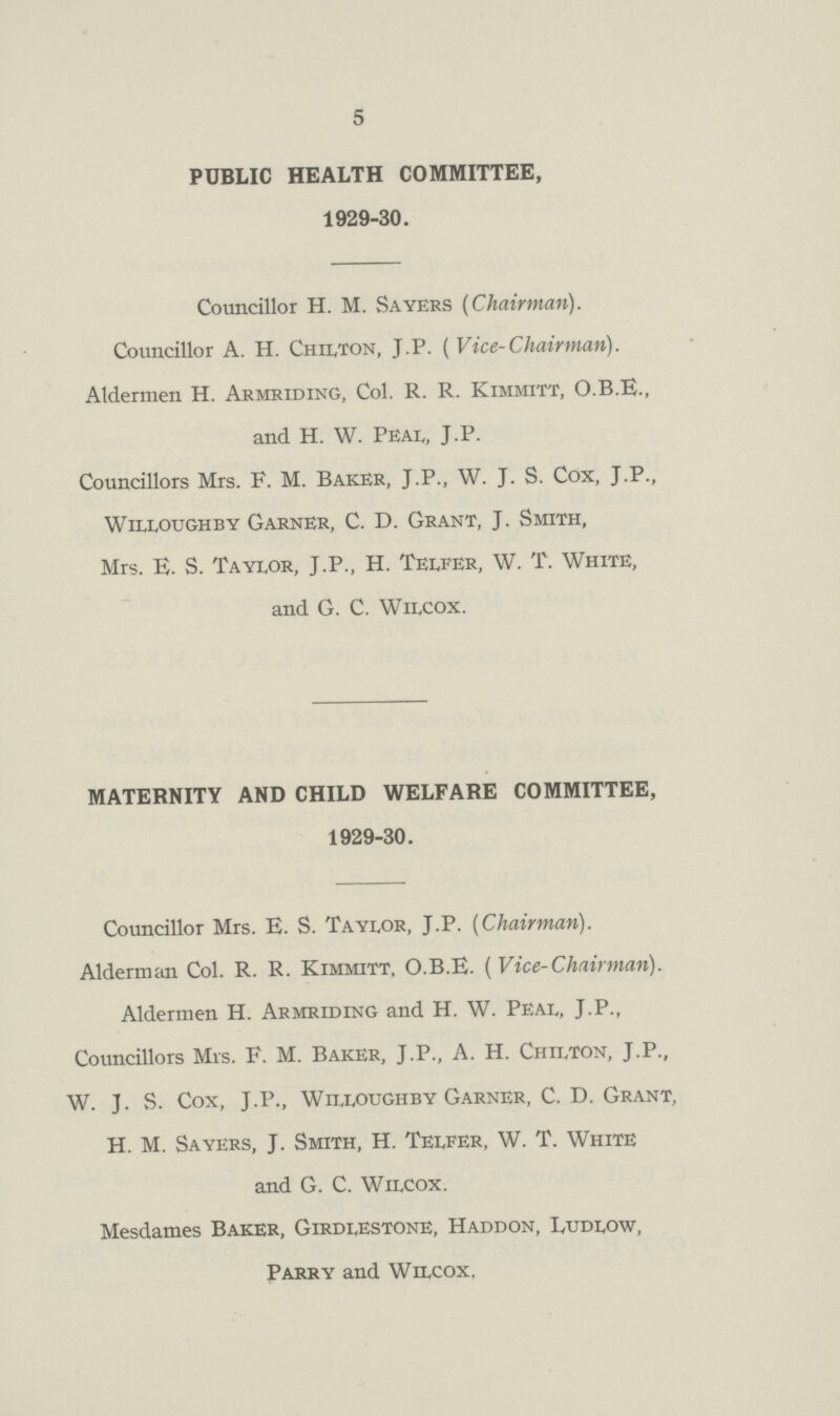 5 PUBLIC HEALTH COMMITTEE, 1929-30. Councillor H. M. Sayers (Chairman). Councillor A. H. Chilton, J.P. ( Vice-Chairman). Aldermen H. Armriding, Col. R. R. Kimmitt, O.B.E., and H. W. Peal, J.P. Councillors Mrs. F. M. Baker, J.P., W. J. S. Cox, J.P., Willoughby Garner, C. D. Grant, J. Smith, Mrs. E. S. Taylor, J.P., H. Telfer, W. T. White, and G. C. Wilcox. MATERNITY AND CHILD WELFARE COMMITTEE, 1929-30. Councillor Mrs. E. S. Taylor, J.P. (Chairman). Alderman Col. R. R. Kimmitt, O.B.E. (Vice-Chairman). Aldermen H. Armriding and H. W. Peal, J.P., Councillors Mrs. F. M. Baker, J.P., A. H. Chilton, J.P., W. J. S. Cox, J.P., Willoughby Garner, C. D. Grant, H. M. Sayers, J. Smith, H. Telfer, W. T. White and G. C. Wilcox. Mesdames Baker, Girdlestone, Haddon, Ludlow, Parry and Wilcox.