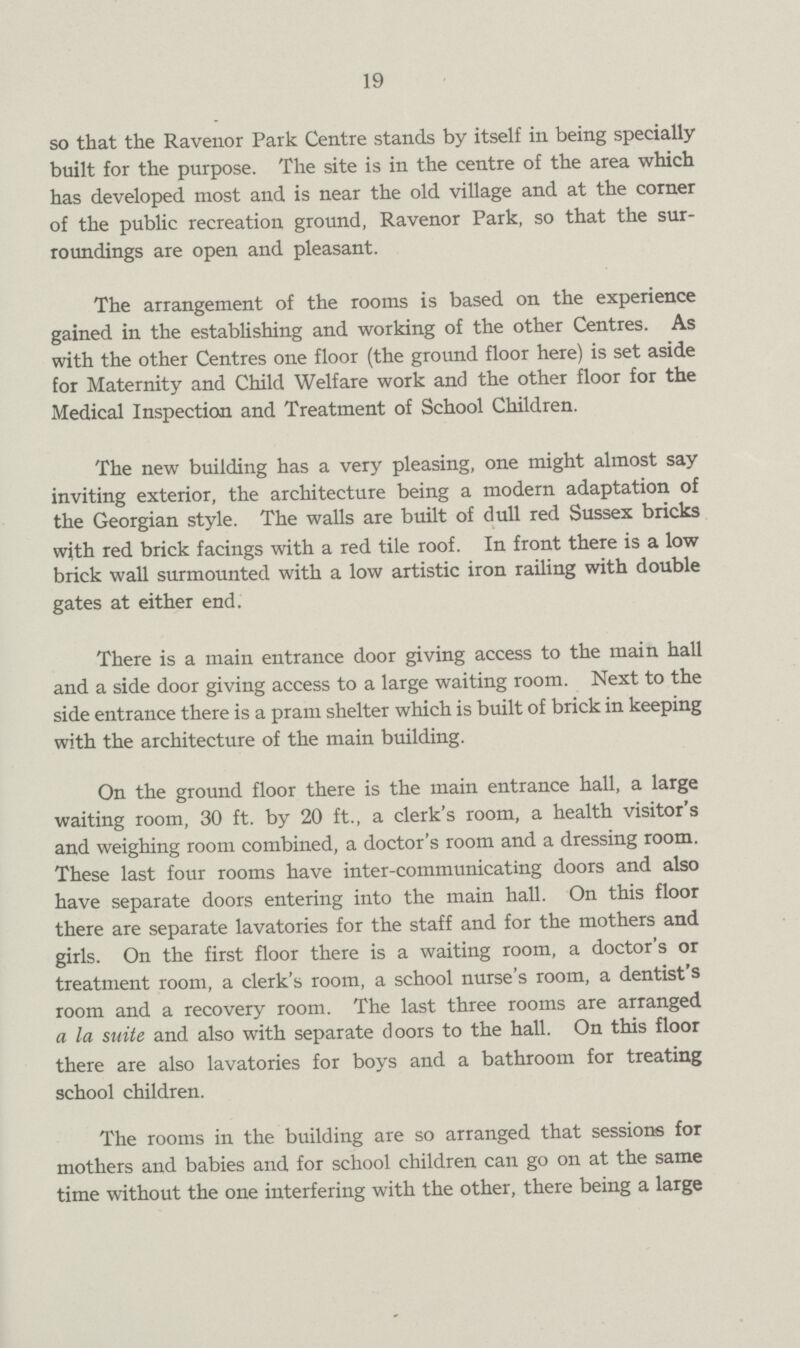 19 so that the Ravenor Park Centre stands by itself in being specially built for the purpose. The site is in the centre of the area which has developed most and is near the old village and at the corner of the public recreation ground, Ravenor Park, so that the sur roundings are open and pleasant. The arrangement of the rooms is based on the experience gained in the establishing and working of the other Centres. As with the other Centres one floor (the ground floor here) is set aside for Maternity and Child Welfare work and the other floor for the Medical Inspection and Treatment of School Children. The new building has a very pleasing, one might almost say inviting exterior, the architecture being a modern adaptation of the Georgian style. The walls are built of dull red Sussex bricks with red brick facings with a red tile roof. In front there is a low brick wall surmounted with a low artistic iron railing with double gates at either end. There is a main entrance door giving access to the main hall and a side door giving access to a large waiting room. Next to the side entrance there is a pram shelter which is built of brick in keeping with the architecture of the main building. On the ground floor there is the main entrance hall, a large waiting room, 30 ft. by 20 ft., a clerk's room, a health visitor's and weighing room combined, a doctor's room and a dressing room. These last four rooms have inter-communicating doors and also have separate doors entering into the main hall. On this floor there are separate lavatories for the staff and for the mothers and girls. On the first floor there is a waiting room, a doctor's or treatment room, a clerk's room, a school nurse's room, a dentist's room and a recovery room. The last three rooms are arranged a la suite and also with separate doors to the hall. On this floor there are also lavatories for boys and a bathroom for treating school children. The rooms in the building are so arranged that sessions for mothers and babies and for school children can go on at the same time without the one interfering with the other, there being a large