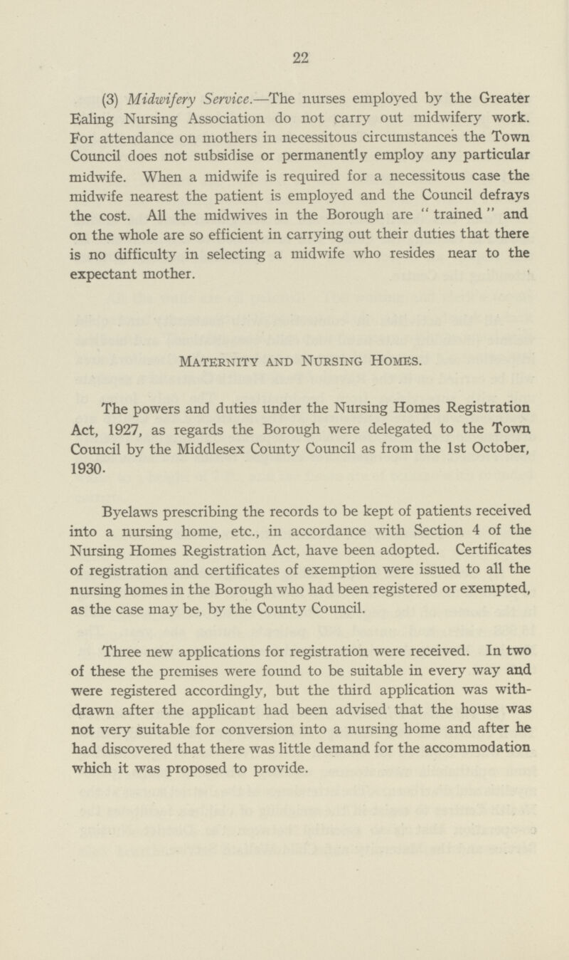 22 (3) Midwifery Service.—The nurses employed by the Greater Ealing Nursing Association do not carry out midwifery work. For attendance on mothers in necessitous circumstances the Town Council does not subsidise or permanently employ any particular midwife. When a midwife is required for a necessitous case the midwife nearest the patient is employed and the Council defrays the cost. All the midwives in the Borough are trained and on the whole are so efficient in carrying out their duties that there is no difficulty in selecting a midwife who resides near to the expectant mother. Maternity and Nursing Homes. The powers and duties under the Nursing Homes Registration Act, 1927, as regards the Borough were delegated to the Town Council by the Middlesex County Council as from the 1st October, 1930. Byelaws prescribing the records to be kept of patients received into a nursing home, etc., in accordance with Section 4 of the Nursing Homes Registration Act, have been adopted. Certificates of registration and certificates of exemption were issued to all the nursing homes in the Borough who had been registered or exempted, as the case may be, by the County Council. Three new applications for registration were received. In two of these the premises were found to be suitable in every way and were registered accordingly, but the third application was with drawn after the applicant had been advised that the house was not very suitable for conversion into a nursing home and after he had discovered that there was little demand for the accommodation which it was proposed to provide.