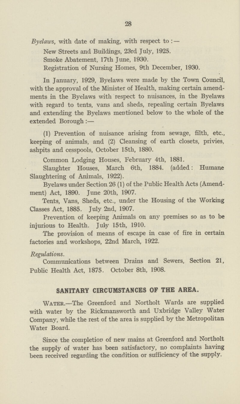 28 Byelaws, with date of making, with respect to: — New Streets and Buildings, 23rd July, 1925. Smoke Abatement, 17th June, 1930. Registration of Nursing Homes, 9th December, 1930. In January, 1929, Byelaws were made by the Town Council, with the approval of the Minister of Health, making certain amend ments in the Byelaws with respect to nuisances, in the Byelaws with regard to tents, vans and sheds, repealing certain Byelaws and extending the Byelaws mentioned below to the whole of the extended Borough:— (1) Prevention of nuisance arising from sewage, filth, etc., keeping of animals, and (2) Cleansing of earth closets, privies, ashpits and cesspools, October 15th, 1880. Common Lodging Houses, February 4th, 1881. Slaughter Houses, March 6th, 1884. (added: Humane Slaughtering of Animals, 1922). Byelaws under Section 26 (1) of the Public Health Acts (Amend ment) Act, 1890. June 20th, 1907. Tents, Vans, Sheds, etc., under the Housing of the Working Classes Act, 1885. July 2nd, 1907. Prevention of keeping Animals on any premises so as to be injurious to Health. July 15th, 1910. The provision of means of escape in case of fire in certain factories and workshops, 22nd March, 1922. Regulations. Communications between Drains and Sewers, Section 21, Public Health Act, 1875. October 8th, 1908. SANITARY CIRCUMSTANCES OF THE AREA. Water.—The Greenford and Northolt Wards are supplied with water by the Rickmansworth and Uxbridge Valley Water Company, while the rest of the area is supplied by the Metropolitan Water Board. Since the completion of new mains at Greenford and Northolt the supply of water has been satisfactory, no complaints having been received regarding the condition or sufficiency of the supply.