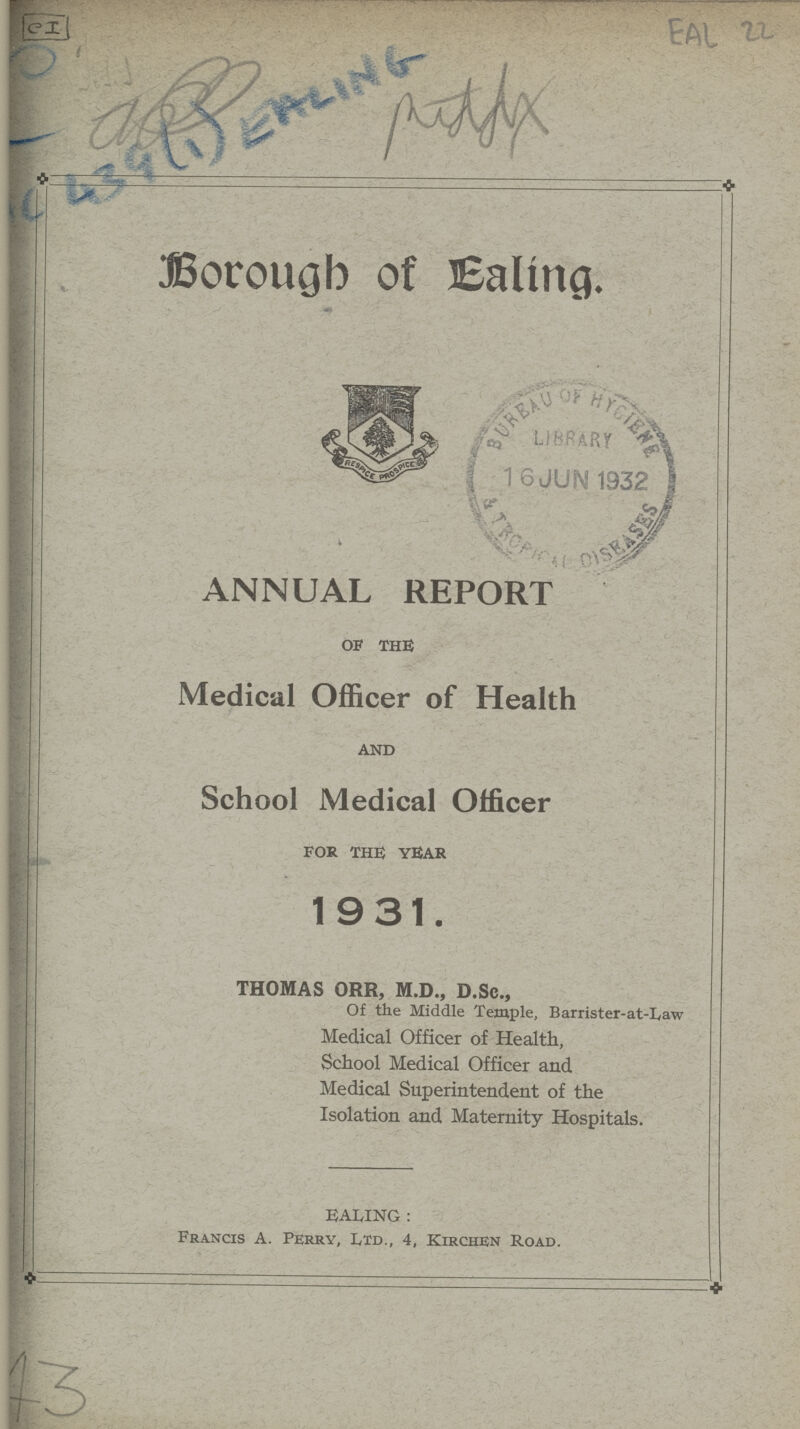 EAL 22 Borough of Ealing. ANNUAL REPORT of the Medical Officer of Health and School Medical Officer for the year 1931. THOMAS ORR, M.D., D.Sc., Of the Middle Temple, Barrister-at-Law Medical Officer of Health, School Medical Officer and Medical Superintendent of the Isolation and Maternity Hospitals. EALING: Francis A. Perry, Ltd., 4, Kirchen Road.