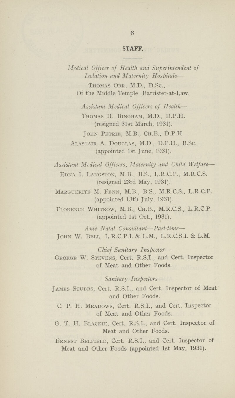 6 STAFF. Medical Officer of Health and Superintendent of Isolation and Maternity Hospitals— Thomas Orr, M.D., D.Sc., Of the Middle Temple, Barrister-at-Law. Assistant Medical Officers of Health-— Thomas H. Bingham, M.D., D.P.H. (resigned 31st March, 1931). John Petrie, M.B., Ch.B., D.P.H. Ai,astair A. Douglas, M.D., D.P.H., B.Sc. (appointed 1st June, 1931). Assistant Medical Officers, Maternity and Child Welfare— Edna I. Langston, M.B., B.S., F.R.C.P., M.R.C.S. (resigned 23rd May, 1931). Marguerite M. Fenn, M.B., B.S., M.R.C.S., L.R.C.P. (appointed 13th July, 1931). Florence Whitrow, M.B., Ch.B., M.R.C.S., L.R.C.P. (appointed 1st Oct., 1931). Ante-Natal Consultant—Part-time— John W. Bell, Iy.R.C.P.I. & L.M., L.R.C.S.I. & L.M. Chief Sanitary Inspector— George W. Stevens, Cert. R.S.I., and Cert. Inspector of Meat and Other Foods. Sanitary Inspectors— James Stubbs, Cert. R.S.I., and Cert. Inspector of Meat and Other Foods. C. P. H. Meadows, Cert. R.S.I., and Cert. Inspector of Meat and Other Foods. G. T. H. Bi.ackie, Cert. R.S.I., and Cert. Inspector of Meat and Other Foods. Ernest Belfield, Cert. R.S.I., and Cert. Inspector of Meat and Other Foods (appointed 1st May, 1931).