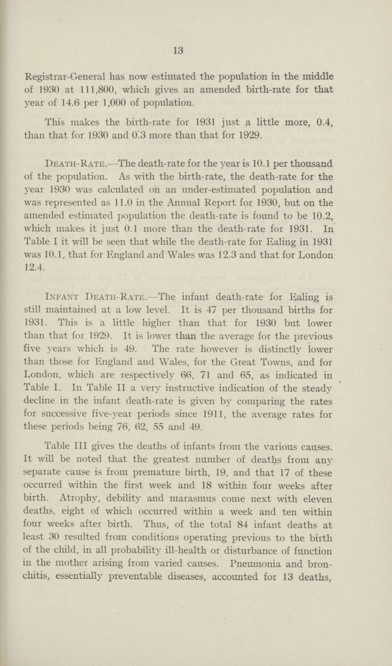 13 Registrar-General has now estimated the population in the middle of 1930 at 111,800, which gives an amended birth-rate for that year of 14.6 per 1,000 of population. This makes the birth-rate for 1931 just a little more, 0.4, than that for 1930 and 0.3 more than that for 1929. Death-Rate.—The death-rate for the year is 10.1 per thousand of the population. As with the birth-rate, the death-rate for the year 1930 was calculated on an under-estimated population and was represented as 11.0 in the Annual Report for 1930, but on the amended estimated population the death-rate is found to be 10.2, which makes it just 0.1 more than the death-rate for 1931. In Table I it will be seen that while the death-rate for Ealing in 1931 was 10.1, that for England and Wales was 12.3 and that for London 12.4. Infant Death-Rate.—The infant death-rate for Ealing is still maintained at a low level. It is 47 per thousand births for 1931. This is a little higher than that for 1930 but lower than that for 1929. It is lower than the average for the previous five years which is 49. The rate however is distinctly lower than those for England and Wales, for the Great Towns, and for London, which are respectively 66, 71 and 65, as indicated in Table I. In Table II a very instructive indication of the steady decline in the infant death-rate is given by comparing the rates for successive five-year periods since 1911, the average rates for these periods being 76, 62, 55 and 49. Table III gives the deaths of infants from the various causes. It will be noted that the greatest number of deaths from any separate cause is from premature birth, 19, and that 17 of these occurred within the first week and 18 within four weeks after birth. Atrophy, debility and marasmus come next with eleven deaths, eight of which occurred within a week and ten within four weeks after birth. Thus, of the total 84 infant deaths at least 30 resulted from conditions operating previous to the birth of the child, in all probability ill-health or disturbance of function in the mother arising from varied causes. Pneumonia and bron chitis, essentially preventable diseases, accounted for 13 deaths,