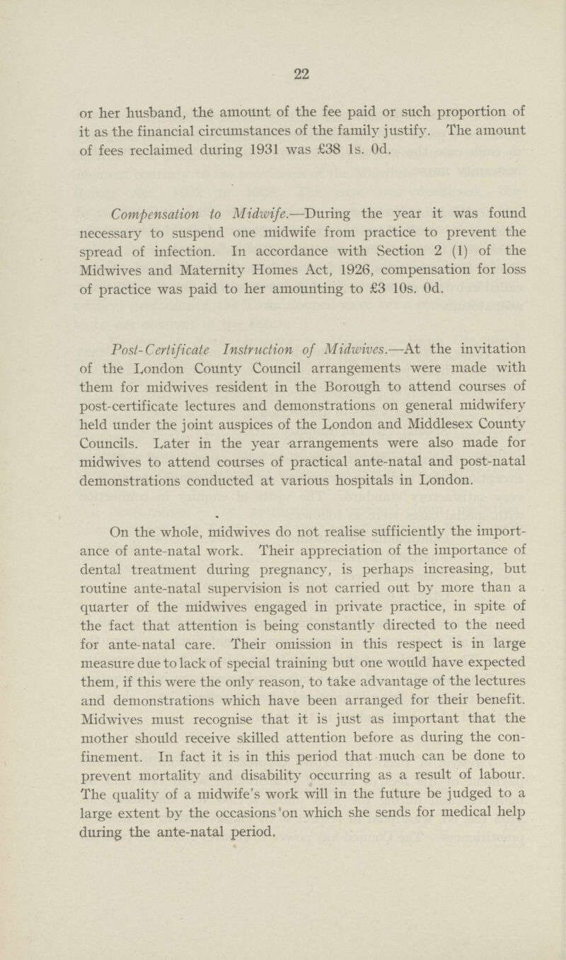 22 or her husband, the amount of the fee paid or such proportion of it as the financial circumstances of the family justify. The amount of fees reclaimed during 1931 was £38 1s. 0d. Compensation to Midwife.—During the year it was found necessary to suspend one midwife from practice to prevent the spread of infection. In accordance with Section 2 (1) of the Midwives and Maternity Homes Act, 1926, compensation for loss of practice was paid to her amounting to £3 10s. 0d. Post-Certificate Instruction of Midwives.—At the invitation of the London County Council arrangements were made with them for midwives resident in the Borough to attend courses of post-certificate lectures and demonstrations on general midwifery held under the joint auspices of the London and Middlesex County Councils. Later in the year arrangements were also made for midwives to attend courses of practical ante-natal and post-natal demonstrations conducted at various hospitals in London. On the whole, midwives do not realise sufficiently the import ance of ante-natal work. Their appreciation of the importance of dental treatment during pregnancy, is perhaps increasing, but routine ante-natal supervision is not carried out by more than a quarter of the midwives engaged in private practice, in spite of the fact that attention is being constantly directed to the need for ante-natal care. Their omission in this respect is in large measure due to lack of special training but one would have expected them, if this were the only reason, to take advantage of the lectures and demonstrations which have been arranged for their benefit. Midwives must recognise that it is just as important that the mother should receive skilled attention before as during the con finement. In fact it is in this period that much can be done to prevent mortality and disability occurring as a result of labour. The quality of a midwife's work will in the future be judged to a large extent by the occasions on which she sends for medical help during the ante-natal period.