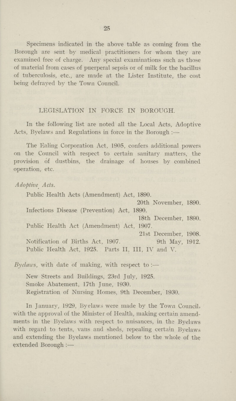 25 Specimens indicated in the above table as coming from the Borough are sent by medical practitioners for whom they are examined free of charge. Any special examinations such as those of material from cases of puerperal sepsis or of milk for the bacillus of tuberculosis, etc., are made at the Lister Institute, the cost being defrayed by the Town Council. LEGISLATION IN FORCE IN BOROUGH. In the following list are noted all the Local Acts, Adoptive Acts, Byelaws and Regulations in force in the Borough:- The Ealing Corporation Act, 1905, confers additional powers on the Council with respect to certain sanitary matters, the provision of dustbins, the drainage of houses by combined operation, etc. Adoptive Acts. Public Health Acts (Amendment) Act, 1890. 20th November, 1890. Infectious Disease (Prevention) Act, 1890. 18th December, 1890. Public Health Act (Amendment) Act, 1907. 21st December, 1908. Notification of Births Act, 1907. 9th May, 1912. Public Health Act, 1925. Parts II, III, IV and V. Byelaws, with date of making, with respect to New Streets and Buildings, 23rd July, 1925. Smoke Abatement, 17th June, 1930. Registration of Nursing Homes, 9th December, 1930. In January, 1929, Byelaws were made by the Town Council, with the approval of the Minister of Health, making certain amend ments in the Byelaws with respect to nuisances, in the Byelaws with regard to tents, vans and sheds, repealing certain Byelaws and extending the Byelaws mentioned below to the whole of the extended Borough