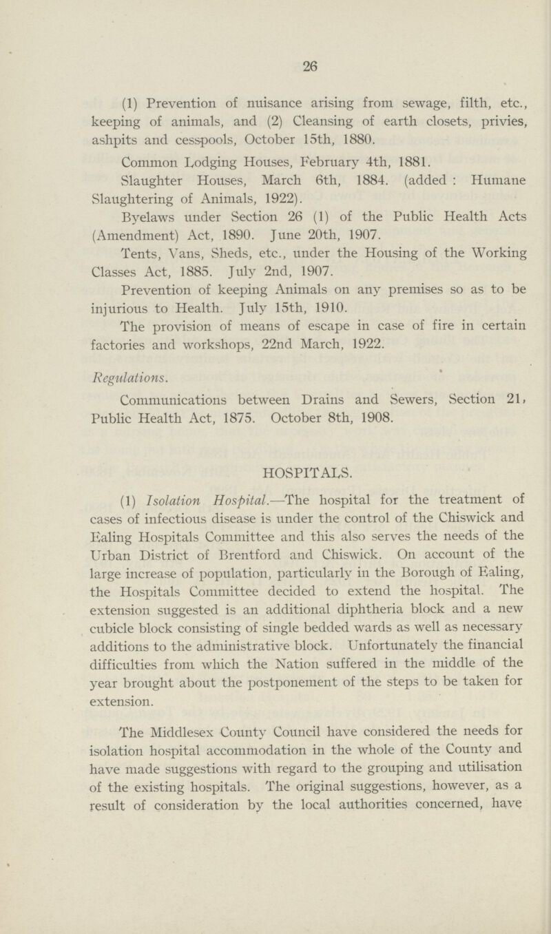 26 (1) Prevention of nuisance arising from sewage, filth, etc., keeping of animals, and (2) Cleansing of earth closets, privies, ashpits and cesspools, October 15th, 1880. Common Lodging Houses, February 4th, 1881. Slaughter Houses, March 6th, 1884. (added : Humane Slaughtering of Animals, 1922). Byelaws under Section 26 (1) of the Public Health Acts (Amendment) Act, 1890. June 20th, 1907. Tents, Vans, Sheds, etc., under the Housing of the Working Classes Act, 1885. July 2nd, 1907. Prevention of keeping Animals on any premises so as to be injurious to Health. July 15th, 1910. The provision of means of escape in case of fire in certain factories and workshops, 22nd March, 1922. Regulations. Communications between Drains and Sewers, Section 21, Public Health Act, 1875. October 8th, 1908. HOSPITALS. (1) Isolation Hospital.—The hospital for the treatment of cases of infectious disease is under the control of the Chiswick and Ealing Hospitals Committee and this also serves the needs of the Urban District of Brentford and Chiswick. On account of the large increase of population, particularly in the Borough of Ealing, the Hospitals Committee decided to extend the hospital. The extension suggested is an additional diphtheria block and a new cubicle block consisting of single bedded wards as well as necessary additions to the administrative block. Unfortunately the financial difficulties from which the Nation suffered in the middle of the year brought about the postponement of the steps to be taken for extension. The Middlesex County Council have considered the needs for isolation hospital accommodation in the whole of the County and have made suggestions with regard to the grouping and utilisation of the existing hospitals. The original suggestions, however, as a result of consideration by the local authorities concerned, have