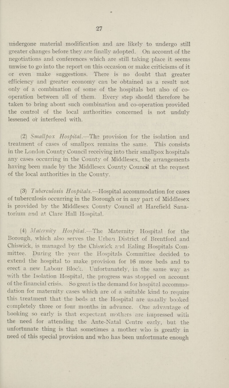 27 undergone material modification and are likely to undergo still greater changes before they are finally adopted. On account of the negotiations and conferences which are still taking place it seems unwise to go into the report on this occasion or make criticisms of it or even make suggestions. There is no doubt that greater efficiency and greater economy can be obtained as a result not only of a combination of some of the hospitals but also of co operation between all of them. Every step should therefore be taken to bring about such combination and co-operation provided the control of the local authorities concerned is not unduly lessened or interfered with. (2) Smallpox Hospital.—The provision for the isolation and treatment of cases of smallpox remains the same. This consists in the London County Council receiving into their smallpox hospitals any cases occurring in the County of Middlesex, the arrangements having been made by the Middlesex County Council at the request of the local authorities in the County. (3) Tuberculosis Hospitals.—Hospital accommodation for cases of tuberculosis occurring in the Borough or in any part of Middlesex is provided by the Middlesex County Council at Harefield Sana torium and at Clare Hall Hospital. (4) Maternity Hospital. The Maternity Hospital for the Borough, which also serves the Urban District of Brentford and Chiswick, is managed by the Chiswick and Ealing Hospitals Com mittee. During the year the Hospitals Committee decided to extend the hospital to make provision for 16 more beds and to erect a new Labour Block. Unfortunately, in the same way as with the Isolation Hospital, the progress was stopped on account of the financial crisis. So great is the demand for hospital accommo dation for maternity cases which are of a suitable kind to require this treatment that the beds at the Hospital are usually booked completely three or four months in advance. One advantage of booking so early is that expectant mothers are impressed with the need for attending the Ante-Natal Centre early, but the unfortunate thing is that sometimes a mother who is greatly in need of this special provision and who has been unfortunate enough