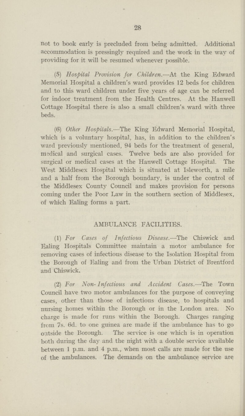 28 not to book early is precluded from being admitted. Additional accommodation is pressingly required and the work in the way of providing for it will be resumed whenever possible. (5) Hospital Provision for Children.—At the King Edward Memorial Hospital a children's ward provides 12 beds for children and to this ward children under five years of age can be referred for indoor treatment from the Health Centres. At the Hanwell Cottage Hospital there is also a small children's ward with three beds. (6) Other Hospitals.—The King Edward Memorial Hospital, which is a voluntary hospital, has, in addition to the children's ward previously mentioned, 94 beds for the treatment of general, medical and surgical cases. Twelve beds are also provided for surgical or medical cases at the Hanwell Cottage Hospital. The West Middlesex Hospital which is situated at Isleworth, a mile and a half from the Borough boundary, is under the control of the Middlesex County Council and makes provision for persons coming under the Poor Law in the southern section of Middlesex, of which Ealing forms a part. AMBULANCE FACILITIES. (1) For Cases of Infectious Disease.—The Chiswick and Ealing Hospitals Committee maintain a motor ambulance for removing cases of infectious disease to the Isolation Hospital from the Borough of Ealing and from the Urban District of Brentford and Chiswick. (2) For Non- Infectious and Accident Cases.—The Town Council have two motor ambulances for the purpose of conveying cases, other than those of infectious disease, to hospitals and nursing homes within the Borough or in the London area. No charge is made for runs within the Borough. Charges ranging from 7s. 6d. to one guinea are made if the ambulance has to go outside the Borough. The service is one which is in operation both during the day and the night with a double service available between 1 p.m. and 4 p.m., when most calls are made for the use of the ambulances. The demands on the ambulance service are