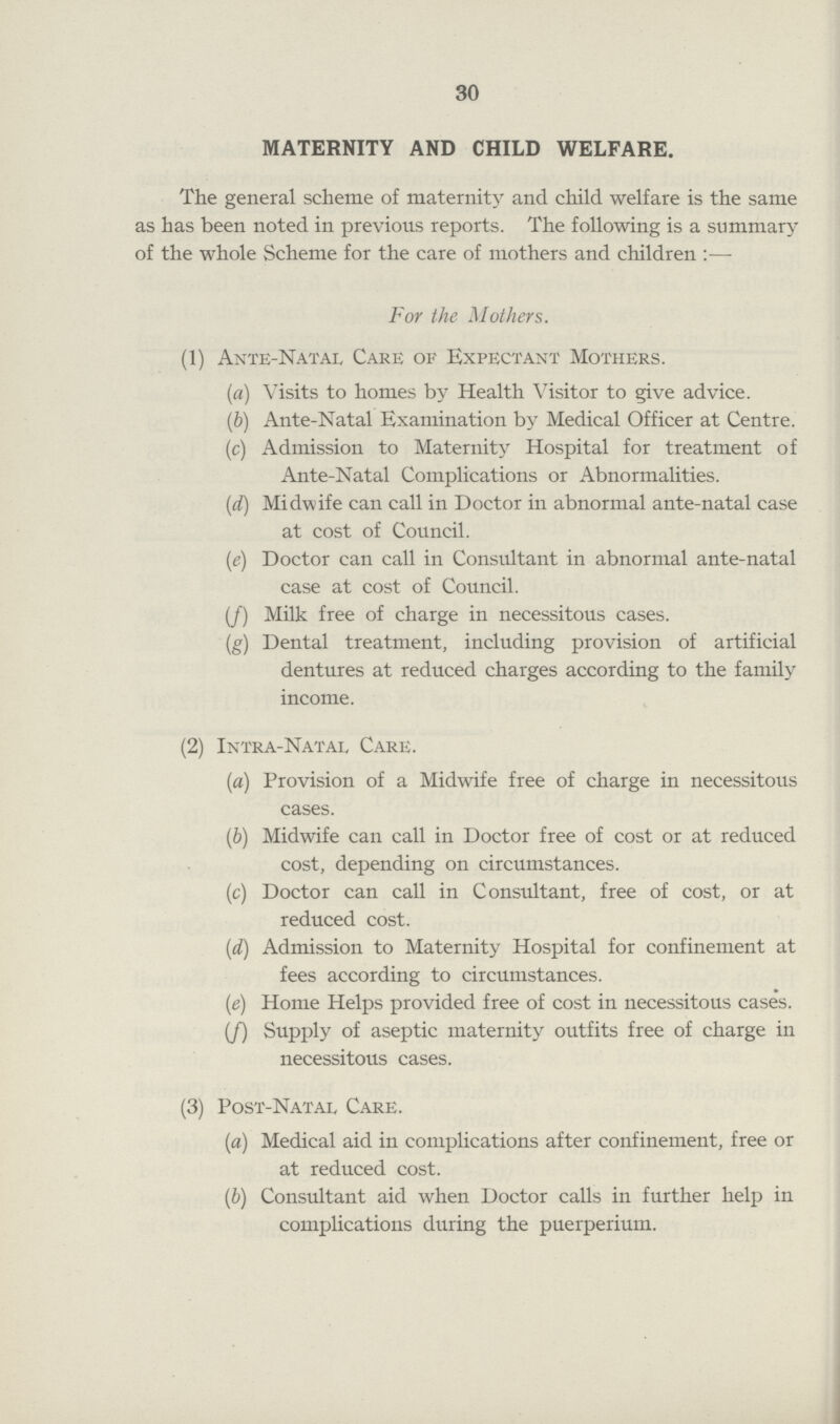 30 MATERNITY AND CHILD WELFARE. The general scheme of maternity and child welfare is the same as has been noted in previous reports. The following is a summary of the whole Scheme for the care of mothers and children:— For the Mothers. (1) Ante-Natal Care of Expectant Mothers. (а) Visits to homes by Health Visitor to give advice. (b) Ante-Natal Examination by Medical Officer at Centre. (c) Admission to Maternity Hospital for treatment of Ante-Natal Complications or Abnormalities. (d) Midwife can call in Doctor in abnormal ante-natal case at cost of Council. (e) Doctor can call in Consultant in abnormal ante-natal case at cost of Council. (f) Milk free of charge in necessitous cases. (g) Dental treatment, including provision of artificial dentures at reduced charges according to the family income. (2) Intra-Natae Care. (a) Provision of a Midwife free of charge in necessitous cases. (b) Midwife can call in Doctor free of cost or at reduced cost, depending on circumstances. (c) Doctor can call in Consultant, free of cost, or at reduced cost. (d) Admission to Maternity Hospital for confinement at fees according to circumstances. (e) Home Helps provided free of cost in necessitous cases. (f) Supply of aseptic maternity outfits free of charge in necessitous cases. (3) Post-Natal Care. (a) Medical aid in complications after confinement, free or at reduced cost. (b) Consultant aid when Doctor calls in further help in complications during the puerperium.