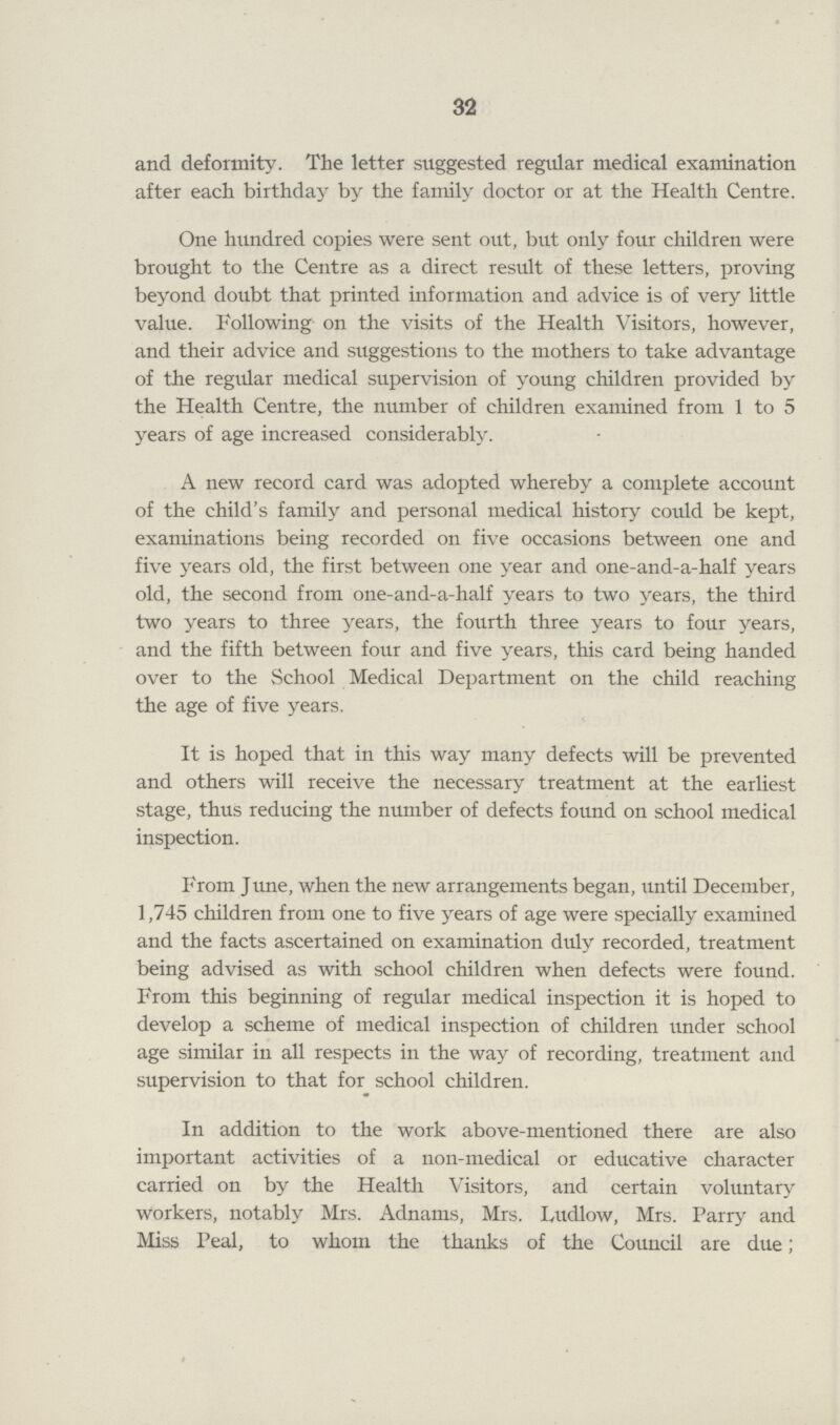 32 and deformity. The letter suggested regular medical examination after each birthday by the family doctor or at the Health Centre. One hundred copies were sent out, but only four children were brought to the Centre as a direct result of these letters, proving beyond doubt that printed information and advice is of very little value. Following on the visits of the Health Visitors, however, and their advice and suggestions to the mothers to take advantage of the regular medical supervision of young children provided by the Health Centre, the number of children examined from 1 to 5 years of age increased considerably. A new record card was adopted whereby a complete account of the child's family and personal medical history could be kept, examinations being recorded on five occasions between one and five years old, the first between one year and one-and-a-half years old, the second from one-and-a-half years to two years, the third two years to three years, the fourth three years to four years, and the fifth between four and five years, this card being handed over to the School Medical Department on the child reaching the age of five years. It is hoped that in this way many defects will be prevented and others will receive the necessary treatment at the earliest stage, thus reducing the number of defects found on school medical inspection. From June, when the new arrangements began, until December, 1,745 children from one to five years of age were specially examined and the facts ascertained on examination duly recorded, treatment being advised as with school children when defects were found. From this beginning of regular medical inspection it is hoped to develop a scheme of medical inspection of children under school age similar in all respects in the way of recording, treatment and supervision to that for school children. In addition to the work above-mentioned there are also important activities of a non-medical or educative character carried on by the Health Visitors, and certain voluntary Workers, notably Mrs. Adnams, Mrs. Ludlow, Mrs. Parry and Miss Peal, to whom the thanks of the Council are due;