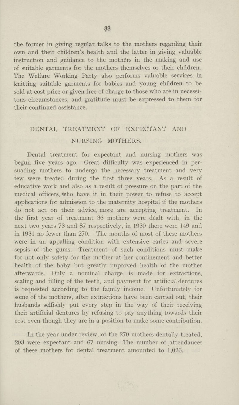 33 the former in giving regular talks to the mothers regarding their own and their children's health and the latter in giving valuable instruction and guidance to the mothers in the making and use of suitable garments for the mothers themselves or their children. The Welfare Working Party also performs valuable services in knitting suitable garments for babies and young children to be sold at cost price or given free of charge to those who are in necessi tous circumstances, and gratitude must be expressed to them for their continued assistance. DENTAL TREATMENT OF EXPECTANT AND NURSING MOTHERS. Dental treatment for expectant and nursing mothers was begun five years ago. Great difficulty was experienced in per suading mothers to undergo the necessary treatment and very few were treated during the first three years. As a result of educative work and also as a result of pressure on the part of the medical officers, who have it in their power to refuse to accept applications for admission to the maternity hospital if the mothers do not act on their advice, more are accepting treatment. In the first year of treatment 36 mothers were dealt with, in the next two years 73 and 87 respectively, in 1930 there were 149 and in 1931 no fewer than 270. The mouths of most of these mothers were in an appalling condition with extensive caries and severe sepsis of the gums. Treatment of such conditions must make for not only safety for the mother at her confinement and better health of the baby but greatly improved health of the mother afterwards. Only a nominal charge is made for extractions, scaling and filling of the teeth, and payment for artificial dentures is requested according to the family income. Unfortunately for some of the mothers, after extractions have been carried out, their husbands selfishly put every step in the way of their receiving their artificial dentures by refusing to pay anything towards their cost even though they are in a position to make some contribution. In the year under review, of the 270 mothers dentally treated, 203 were expectant and 67 nursing. The number of attendances of these mothers for dental treatment amounted to 1,026.