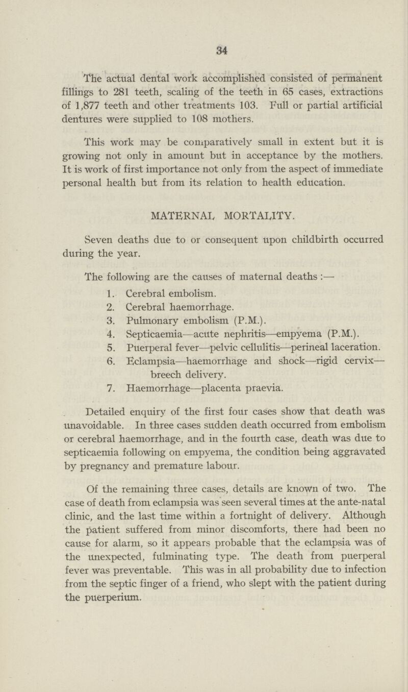 34 The actual dental work accomplished consisted of permanent fillings to 281 teeth, scaling of the teeth in 65 cases, extractions of 1,877 teeth and other treatments 103. Full or partial artificial dentures were supplied to 108 mothers. This work may be comparatively small in extent but it is growing not only in amount but in acceptance by the mothers. It is work of first importance not only from the aspect of immediate personal health but from its relation to health education. MATERNAL MORTALITY. Seven deaths due to or consequent upon childbirth occurred during the year. The following are the causes of maternal deaths:- 1. Cerebral embolism. 2. Cerebral haemorrhage. 3. Pulmonary embolism (P.M.). 4. Septicaemia—acute nephritis—empyema (P.M.). 5. Puerperal fever—pelvic cellulitis—perineal laceration. 6. Eclampsia—haemorrhage and shock—rigid cervix— breech delivery. 7. Haemorrhage—placenta praevia. Detailed enquiry of the first four cases show that death was unavoidable. In three cases sudden death occurred from embolism or cerebral haemorrhage, and in the fourth case, death was due to septicaemia following on empyema, the condition being aggravated by pregnancy and premature labour. Of the remaining three cases, details are known of two. The case of death from eclampsia was seen several times at the ante-natal clinic, and the last time within a fortnight of delivery. Although the patient suffered from minor discomforts, there had been no cause for alarm, so it appears probable that the eclampsia was of the unexpected, fulminating type. The death from puerperal fever was preventable. This was in all probability due to infection from the septic finger of a friend, who slept with the patient during the puerperium.